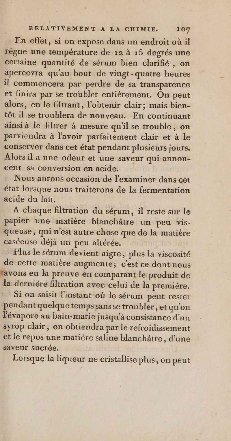 En effet, si on expose dans un endroit où il règne une température de 12 à 15 degrés une certaine quantité de sérum bien clarifié , on apercevra qu'au bout de vingt-quatre heures il commencera par perdre de sa transparence et finira par se troubler entièrement. On peut alors, en le filtrant, l'obtenir clair; mais bien- tôt il se troublera de nouveau. En continuant ainsi à le filtrer à mesure qu'il se trouble, on parviendra à l'avoir parfaitement clair et à le conserver dans cet état pendant plusieurs jours. Alors il a une odeur et une saveur qui annon- cent sa conversion en acide. Nous aurons occasion de l’examiner dans cet état lorsque nous traiterons de la fermentation acide du lait. | À chaque filtration du sérum, il reste sur le papier une matière blanchâtre un peu vis- queuse, qui n'est autre chose que de la matière caséeuse déjà un peu altérée. ‘Plus le sérum devient aigre, plus la viscosité de cette matière augmente; c’est ce dont nous lavons eu la preuve en comparant le produit de la derniére filtration avec celui de la première. Si on saisit l'instant où le sérum peut rester pendant quelque temps sans se troubler , et qu’on Tévapore au bain-marie jusqu’à consistance d'un syrop clair, on obtiendra par le refroidissement et le repos une matière saline blanchâtre , d’une saveur sucrée. Lorsque la liqueur ne cristallise plus, on peut 1} |