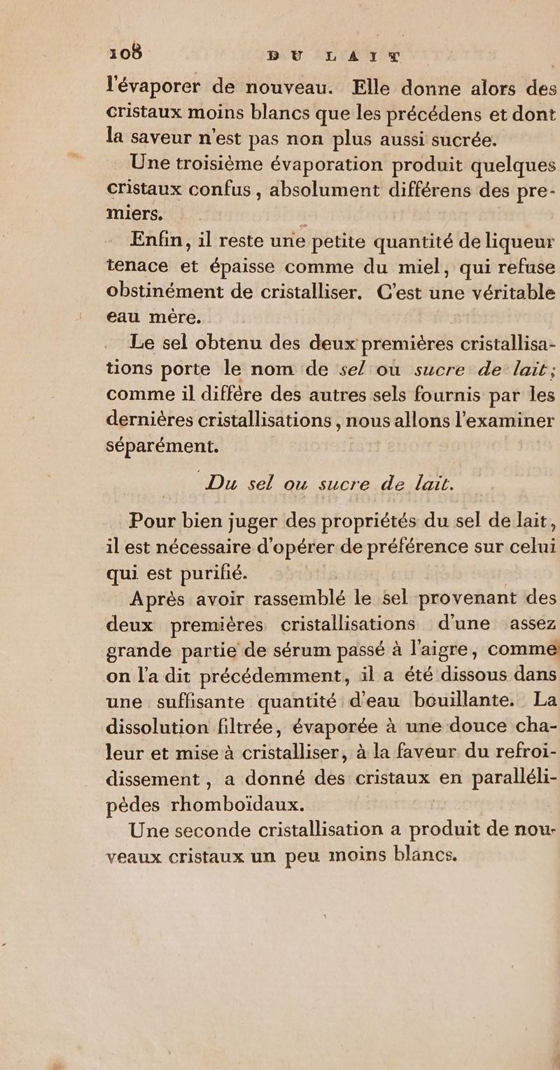 l'évaporer de nouveau. Elle donne alors des cristaux moins blancs que les précédens et dont la saveur n'est pas non plus aussi sucrée. _ Une troisième évaporation produit quelques cristaux confus , absolument différens des pre- miers, | 7 Enfin, il reste une petite quantité de liqueur tenace et épaisse comme du miel, qui refuse obstinément de cristalliser. C’est une véritable eau mère. Le sel obtenu des deux premières cristallisa- tions porte le nom de se/ où sucre de’ lait; comme il diffère des autres sels fournis par les dernières cristallisations , nous allons l’examiner séparément. Du sel ou sucre de lat. Pour bien juger des propriétés du sel de lait, il est nécessaire d'opérer de préférence sur celui qui est purifié. Après avoir rassemblé le sel provenant des deux premières cristallisations d'une assez grande partie de sérum passé à l'aigre, comme on l'a dit précédemment, il a été dissous dans une suffisante quantité d'eau bouillante. La dissolution filtrée, évaporée à une douce cha- leur et mise à cristalliser, à la faveur du refroi- dissement , a donné des cristaux en paralléli- pèdes rhomboïdaux. | Une seconde cristallisation a produit de nou- veaux cristaux un peu moins blancs.