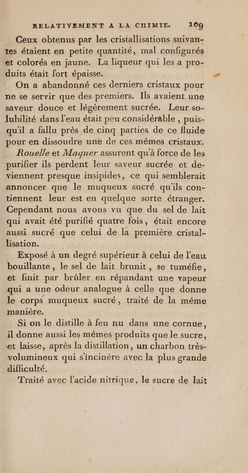 Ceux obtenus par les cristallisations suivan- tes étaient en petite quantité, mal configur és et colorés en jaune. La liqueur qui les a pro- duits était fort épaisse. | On a abandonné ces derniers cristaux pour ne se servir que des premiers. Ils avaient une saveur douce et légèrement sucrée. Leur so- lubilité dans l’eau était peu considérable , puis- qu'il a fallu près de cinq parties de ce fluide pour en dissoudre une de ces mêmes cristaux. Rouelle et Maquer assurent qu'à force de les purifier ils perdent leur saveur sucrée et de- viennent presque insipides, ce qui semblerait annoncer que le muqueux sucré qu'ils con- tiennent leur est en quelque sorte étranger. Cependant nous avons vu que du sel de lait qui avait été purifié quatre fois, était encore aussi sucré que celui de la premiére cristal- lisation. | Exposé à un degré supérieur à celui de l’eau bouillante , le sel de lait brunit, se tuméfie, et finit par brüler en répandant une vapeur qui a une odeur analogue à celle que donne le corps muqueux sucré, traité de la même _maniëre. | | Si on le distille à feu nu dans une cornue, il donne aussi les mêmes produits que le sucre, et laisse, après la distillation, un charbon très- volumineux qui s'incinère avec la plus grande difficulté. | Traité avec l'acide nitrique, le sucre de lait