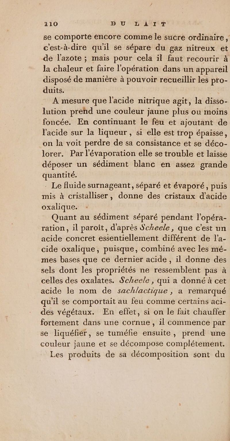 se comporte encore comme le sucre ordinaire c'est-à-dire quil se sépare du gaz nitreux et de l'azote ; mais pour cela il faut recourir à la chaleur et faire l'opération dans un appareil disposé de manière à pouvoir recueillir les pro- duits. | À mesure que l'acide nitrique agit, la disso- lution prend une couleur jaune plus ou moins foncée. En continuant le féu et ajoutant de l'acide sur la liqueur , si elle est trop épaisse, on la voit perdre de sa consistance et se déco- lorer. Par l'évaporation elle se trouble et laisse déposer un sédiment blanc en assez grande quantité. . Le fluide surnageant, séparé et évaporé, puis mis à cristalliser, donne des cristaux d'acide oxalique. Quant au sédiment séparé pendant l’opéra- ration, il paroit, d'après Scheele, que c’est un acide concret essentiellement différent de l’a- cide oxalique, puisque, combiné avec les mé- mes bases que ce dernier acide , il donne des sels dont les propriétés ne ressemblent pas à celles des oxalates. Scheele, qui a donné à cet acide le nom de sachlactique , a remarqué qu'il se comportait au feu comme certains aci- des végétaux. En effet, si on le fait chauffer fortement dans une cornue, il commence par se liquéfiér, se tuméfie ensuite, prend une couleur jaune et se décompose complétement. Les produits de sa décomposition sont du