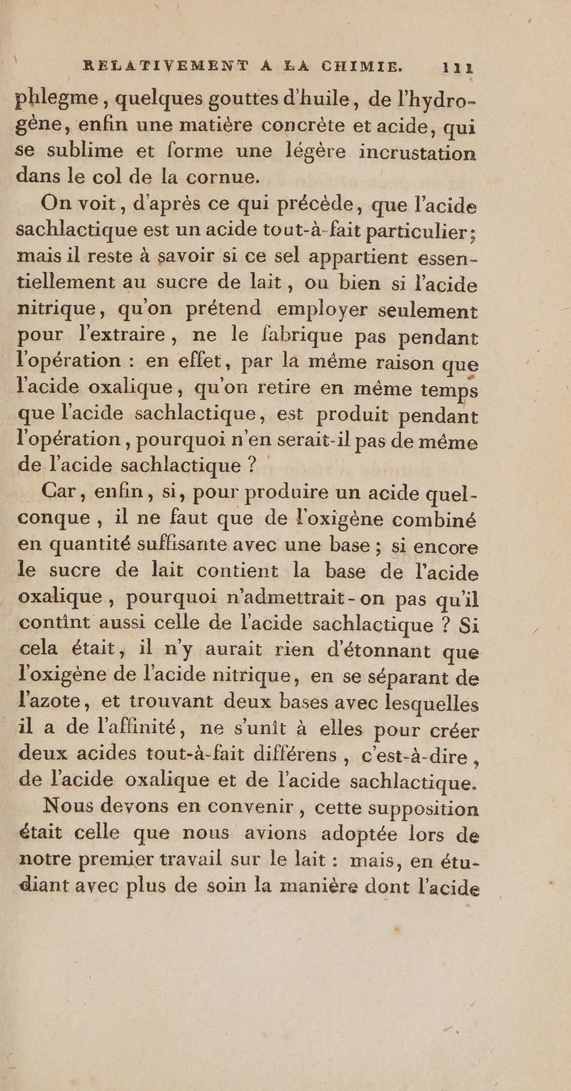 phlegme , quelques gouttes d'huile, de l'hydro- gène, enfin une matière concrète et acide, qui se sublime et forme une légère incrustation dans le col de la cornue. On voit, d'après ce qui précède, que l'acide sachlactique est un acide tout-à-fait particulier: mais il reste à savoir si ce sel appartient essen- tiellement au sucre de lait, ou bien si l'acide nitrique, quon prétend employer seulement pour l'extraire, ne le fabrique pas pendant l'opération : en effet, par la même raison que l'acide oxalique, qu'on retire en méme temps que l'acide sachlactique, est produit pendant l'opération , pourquoi n’en serait-il pas de même de l'acide sachlactique ? Car , enfin, si, pour produire un acide quel- conque , il ne faut que de l'oxigène combiné en quantité suffisante avec une base : si encore le sucre de lait contient la base de l'acide oxalique , pourquoi n’admettrait-on pas qu'il contint aussi celle de l'acide sachlactique ? Si cela était, il n'y aurait rien d'étonnant que l'oxigène de l'acide nitrique, en se séparant de l'azote, et trouvant deux bases avec lesquelles _il a de l'affinité, ne s'unit à elles pour créer deux acides tout-à-fait différens , c’est-à-dire , de l'acide oxalique et de l'acide sachlactique. Nous devons en convenir, cette supposition était celle que nous avions adoptée lors de notre premier travail sur le lait: mais, en étu- diant avec plus de soin la manière dont l'acide