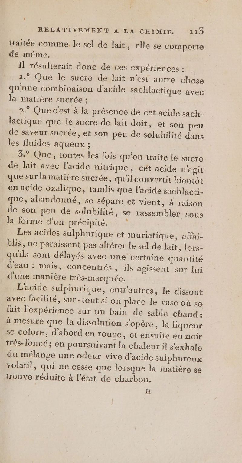 traitée comme le sel de lait, elle se comporte de méme. IL résulterait donc de ces expériences : 1.” Que le sucre de lait n’est autre chose qu'une combinaison d'acide sachlactique avec la matière sucrée ; 2.° Que c'est à la présence de cet acide sach- lactique aue le sucre de lait doit, et son peu de saveur sucrée, et son peu de solubilité dans les fluides aqueux ; | 3.° Que, toutes les fois qu’on traite le sucre de lait avec l’acide nitrique , cét acide n'agit que sur la matière sucrée, qu'ilconvertit bientôt en acide oxalique, tandis que l'acide sachlacti- que, abandonné, se sépare et vient, à raison de son peu de solubilité, se rassembler sous la forme d’un précipité. Les acides sulphurique et muriatique, affai- blis, ne paraissent pas altérer le sel de lait, lors- qu'ils sont délayés avec une certaine quantité d'eau : mais, concentrés , ils agissent sur lui d'une manière très-marquée. | L'acide sulphurique, entrautres, le dissout avec facilité, sur- tout si on place le vase où se fait l'expérience sur un bain de sable chaud: à mesure que la dissolution s'opère, la liqueur se colore, d’abord en rouge, et ensuite en noir trés-foncé; en poursuivant la chaleur il s’exhale du mélange une odeur vive d'acide sulphureux volatil, qui ne cesse que lorsque la matière se trouve réduite à l’état de charbon. H