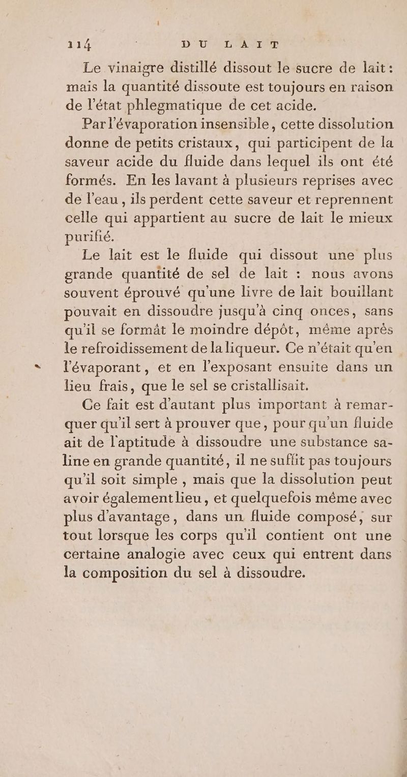 Le vinaigre distillé dissout le sucre de lait: mais la quantité dissoute est toujours en raison de l’état phlegmatique de cet acide. Par l'évaporation insensible, cette dissolution donne de petits cristaux, qui participent de la saveur acide du fluide dans lequel ils ont été formés. En les lavant à plusieurs reprises avec de l’eau , ils perdent cette saveur et reprennent celle qui appartient au sucre de lait le mieux purifié. Le lait est le fluide qui dissout une plus grande quantité de sel de lait : nous avons souvent éprouvé qu'une livre de lait bouillant pouvait en dissoudre jusqu'à cinq onces, sans qu'il se formât le moindre dépôt, même après le refroidissement de la liqueur. Ce n’était qu'en l'évaporant, et en l’exposant ensuite dans un lieu frais, que le sel se cristallisait. Ce fait est d'autant plus important à remar- quer qu'il sert à prouver que, pour qu'un fluide ait de l'aptitude à dissoudre une substance sa- line en grande quantité, il ne suffit pas toujours qu'il soit simple , mais que la dissolution peut avoir également lieu, et quelquefois même avec plus d'avantage, dans un fluide composé, sur tout lorsque les corps quil contient ont une certaine analogie avec ceux qui entrent dans la composition du sel à dissoudre.
