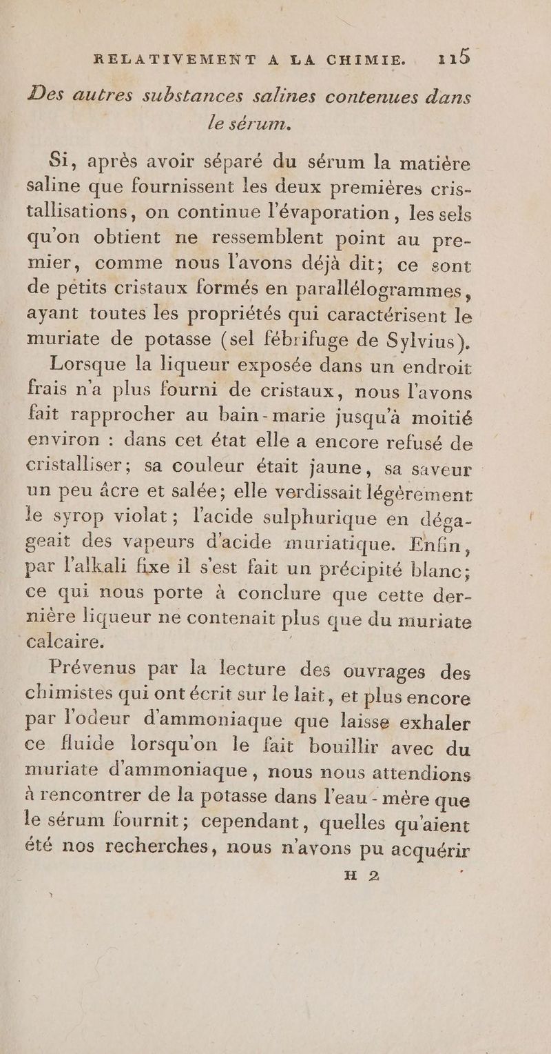 Des autres substances salines contenues dans le sérum. Si, après avoir séparé du sérum la matière saline que fournissent les deux premières cris- tallisations, on continue l’évaporation, les sels quon obtient ne ressemblent point au pre- mier, comme nous l'avons déjà dit; ce sont de pétits cristaux formés en parallélogrammes, ayant toutes les propriétés qui caractérisent le muriate de potasse (sel fébrifuge de Sylvius). Lorsque la liqueur exposée dans un endroit frais n'a plus fourni de cristaux, nous l'avons fait rapprocher au bain -marie Jusqu'à moitié environ : dans cet état elle a encore refusé de cristalliser; sa couleur était jaune, sa saveur : un peu àâcre et salée; elle verdissait légèrement le syrop violat; l'acide sulphurique en déga- geait des vapeurs d'acide muriatique. Enfin, par l’alkali fixe il s'est fait un précipité blanc; ce qui nous porte à conclure que cette der- nière liqueur ne contenait plus que du muriate calcaire. | Prévenus par la lecture des ouvrages des chimistes qui ont écrit sur le lait, et plus encore par l'odeur d'ammoniaque que laisse exhaler ce fluide lorsquon le fait bouillir avec du muriate d'ammoniaque, nous nous attendions à rencontrer de la potasse dans l'eau - mère que le sérum fournit; cependant, quelles qu'aient été nos recherches, nous n'avons pu acquérir H 2 à