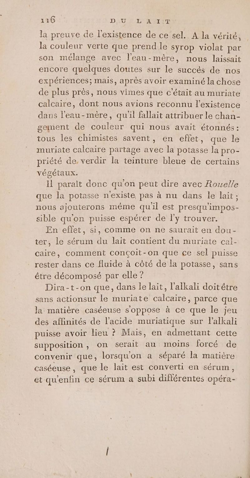 216 DU ET NATET la preuve de l'existence de ce sel. A la vérité, la couleur verte que prend le syrop violat par son mélange avec l'eau-mère, nous laissait encore quelques doutes sur le succés de nos expériences; mais, après avoir examiné la chose de plus près, nous vimes que c'était au muriate calcaire, dont nous avions reconnu l'existence dans l'eau-mère, quil fallait attribuer le chan- gement de couleur qui nous avait étonnés: tous les chimistes savent, en effet, que le muriate calcaire partage avec la potasse la pro- priété de, verdir la teinture bleue de certains végétaux. il parait donc qu'on peut dire avec Rouelle que la potasse n'existe pas à nu dans le lait; nous ajouterons même quil est presqu'impos- sible qu'on puisse espérer de l’y trouver. En effet, si, comme on ne saurait en dou- ter, le sérum du lait contient du muriate cal- caire, comment conçoit-on que ce sel puisse rester dans ce fluide à côté de la potasse, sans étre décomposé par elle ? Dira-t-on que, dans le lait, l'alkali doitétre sans actionsuf le muriate calcaire, parce que la matière caséeuse s'oppose à ce que le jeu des affinités de l'acide muriatique sur l'alkali puisse avoir lieu ? Mais, en admettant cette supposition , On serait au moins forcé de convenir que, lorsqu'on a séparé la matière caséeuse , que le lait est converti en sérum, et qu'enfin ce sérum à subi différentes opéra-