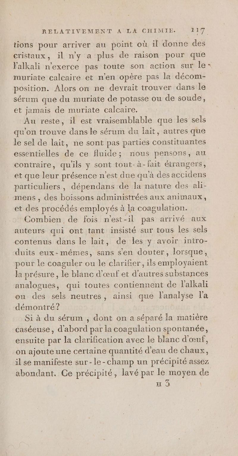 cristaux, il n'y a plus de raison pour que muriate calcairé et n’en opère pas la décom- position. Alors on ne devrait trouver dans le sérum que du muriate de potasse ou de soude, et jamais de muriate calcaire. | Au reste, il est vraisemblable que les sels qu’on trouve dans le sérum du lait, autres que le sel de lait, ne sont pas parties constituantes contraire, qu'ils y sont tout-à-fait étrangers, et que leur présence n’est due qu'à des accidens particuliers, dépendans de la nature des ali- mens , des boissons administrées aux animaux, et. des procédés employés à la coagulation. Combien de fois n'est-il pas arrivé aux auteurs qui ont tant insisté sur tous les sels contenus dans le lait, de les y avoir intro- pour le coaguler ou le clarifier, ils employaient la présure, le blanc d'œuf et d'autres substances analogues, qui toutes contiennent de l'alkali ou des sels neutres, ainsi que Fanalyse l'a démontré ? | Si à du sérum ; dont on a séparé la matière caséeuse, d'abord par la coagulation spontanée, ensuite par la clarification avec le blanc d'œuf, _on ajoute une certaine quantité d’eau de chaux, il se manifeste sur-le-champ un précipité assez à