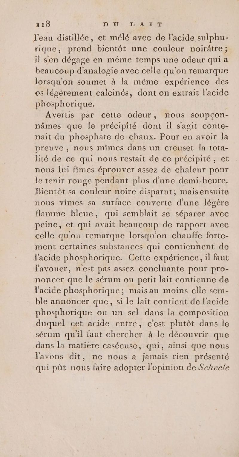 l'eau distillée, et mélé avec de l'acide sulphu- rique, prend bientôt une couleur noirâtre; il s'en dégage en même temps une odeur qui a beaucoup d'analogie avec celle qu'on remarque lorsqu'on soumet à la même expérience des 05 lécèrement calcinés, dont on extrait l'acide phosphorique. Avertis par cette odeur, nous soupcon- nâmes que le précipité dont il sagit conte- nait du phosphate de chaux. Pour en avoir la preuve, nous mimes dans un creuset la tota- lité de ce qui nous restait de ce précipité, et nous lui fimes éprouver assez de chaleur pour le tenir rouge pendant plus d'une demi-heure. Bientôt sa couleur noire disparut; maisensuite nous vimes sa surface couverte d’une légère flamme bleue, qui semblait se séparer avec peine, et qui avait beaucoup de rapport avec celle qu'on remarque lorsqu'on chauffe forte- ment certaines substances qui contiennent de l'acide phosphorique. Cette expérience, il faut l'avouer, n'est pas assez concluante pour pro- noncer que le sérum ou petit lait contienne de l'acide phosphorique; maisau moins elle sem- ble annoncer que, si le lait contient de l'acide phosphorique ou un sel dans la composition duquel cet acide entre, c'est plutôt dans le sérum quil faut chercher à le découvrir que dans la matière caséeuse, qui, ainsi que nous l'avons dit, ne nous a jamais rien présenté qui püt nous faire adopter l'opinion de $cheele