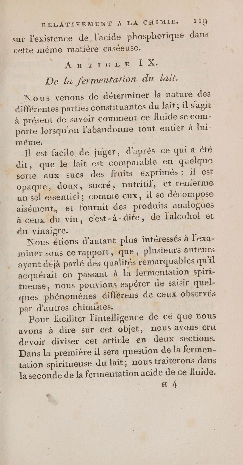 sur l'existence de l'acide phosphorique dans. cette même matière caséeuse. ArnTicze [ X. De la fermentation du lait. Nous venons de déterminer la nature des différentes parties constituantes du lait; il s'agit à présent de savoir comment ce fluide se com- porte lorsqu'on l'abandonne tout entier à lui- méme. $ il est facile de juger, d'après ce qui a été dit, que le lait est comparable en quelque sorte aux sucs des fruits exprimés : il est opaque, doux, sucré, nutritif, et renferme un sel essentiel; comme eux, il se décompose aisément, et fournit des produits analogues à ceux du vin, c’est-à-dire, de l'alcohol! et du vinaigre. | Nous étions d'autant plus intéressés à l'exa- miner sous ce rapport, que, plusieurs auteurs ayant déjà parlé des qualités remarquables qu'il acquérait en passant à la fermentation spiri- tueuse, nous pouvions espérer de saisir quel- ques phénomènes différens de ceux observés ar d’autres chimistes. Pour faciliter l'intelligence de ce que nous avons à dire sur cet objet, nous avons cru devoir diviser cet article en deux sections. Dans la première il sera question de la fermen- tation spiritueuse du lait; nous traiterons dans la seconde de la fermentation acide de ce fluide. E 4