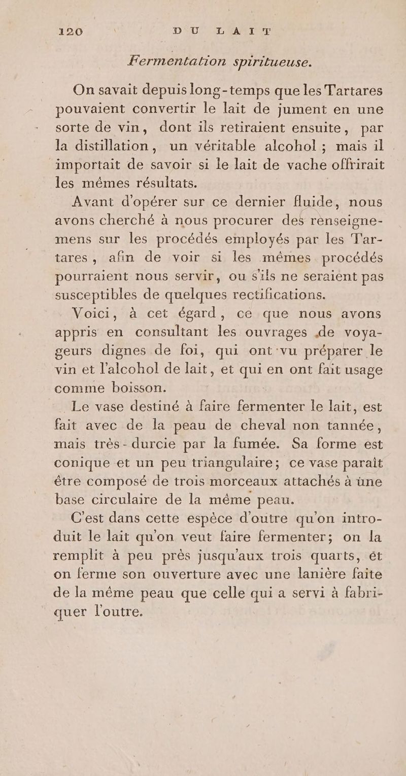 Fermentation spirilueuse. On savait depuis long-temps que les Tartares pouvaient convertir le lait de jument en une sorte de vin, dont ils retiraient ensuite, par la distillation, un véritable alcohol ; mais il importait de savoir si le lait de vache offrirait les mêmes résultats. Avant d'opérer sur ce dernier fluide, nous avons cherché à nous procurer des renseigne- mens sur les procédés employés par les T'ar- tares, afin de voir si les mêmes procédés pourraient nous servir, ou sils ne seraient pas susceptibles de quelques rectifications. Voici, à cet égard, ce que nous avons appris en consultant les ouvrages de voya- geurs dignes de foi, qui ont'vu préparer le vin et l’alcohol de lait, et qui en ont fait usage comme boisson. | _Le vase destiné à faire fermenter le lait, est fait avec de la peau de cheval non tannée, mais très- durcie par la fumée. Sa forme est conique et un peu triangulaire; ce vase parait être composé de trois morceaux attachés à üne base circulaire de la même peau. C'est dans cette espèce d'outre qu'on intro- duit le lait qu'on veut faire fermenter; on la remplit à peu près jusqu'aux trois quarts, ét on ferme son ouverture avec une lanière faite de la même peau que celle qui a servi à fabri- quer l'outre.