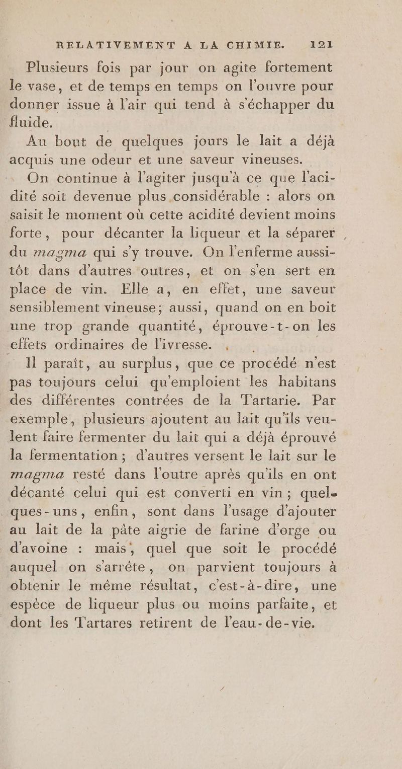 Plusieurs fois par jour on agite fortement le vase, et de temps en temps on l’ouvre pour donner issue à l'air qui tend à séchapper du fluide, | Au bout de quelques jours le lait a déjà acquis une odeur et une saveur vineuses. On continue à l’agiter jusqu'à ce que l'aci- dité soit devenue plus considérable : alors on saisit le moment où cette acidité devient moins forte, pour décanter la liqueur et la séparer du magma qui s'y trouve. On l'enferme aussi- tôt dans d’autres outres, et on s'en sert en place de vin. Elle a, en effet, une saveur sensiblement vineuse; aussi, quand on en boit une trop grande quantité, éprouve-t-on les effets ordinaires de l'ivresse. , - Il paraît, au surplus, que ce procédé n'est pas toujours celui qu'emploient les habitans des différentes contrées de la Tartarie. Par exemple, plusieurs ajoutent au lait qu'ils veu- lent faire fermenter du lait qui a déjà éprouvé la fermentation ; d’autres versent le lait sur le magma resté dans loutre après qu'ils en ont décanté celui qui est converti en vin; quel. _ques-uns, enfin, sont dans l'usage d'ajouter au lait de la pâte aigrie de farine d'orge ou d'avoine : mais, quel que soit le procédé auquel on s'arrête, on parvient toujours à obtenir le même résultat, c'est-à-dire, une espèce de liqueur plus ou moins parfaite, et dont les Tartares retirent de l'eau- de-vie.