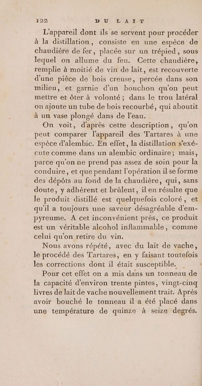 L'appareil dont ils se servent pour procéder à la distillation, consiste en une espèce de chaudière de fer, placée sur un trépied, sous lequel on allume du feu. Cette chaudière, remplie à moitié de vin de lait, est recouverte d'une pièce de bois creuse, percée dans son milieu, et garnie d’un bouchon qu'on peut mettre et ôter à volonté; dans le trou latéral on ajoute un tube de bois recourbé, qui aboutit à un vase plongé dans de l’eau. On voit, d'après cette description, quon peut comparer l'appareil des Fartares à une espèce d’alembic. En effet, la distillation s’exé- cute comme dans un alembic ordinaire; mais, parce qu'on ne prend pas assez de soin pour la conduire, et que pendant l'opération il se forme des dépôts au fond de la chaudière, qui, sans le produit distillé est quelquefois coloré, et qu'il a toujours une saveur désagréable d'em- pyreume. À cet inconvénient près, ce produit est un véritable alcohol inflammable, comme celui qu'on retire du vin. Nous avons répété, avec du lait de vache, le procédé des Tartares, en y faisant toutelois les corrections dont il était susceptible. | Pour cet effet on a mis dans un tonneau de la capacité d'environ trente pintes, vingt-cinq livres de lait de vache nouvellement trait. Après avoir bouché le tonneau il a été placé dans une température de quinze à seize degrés. +