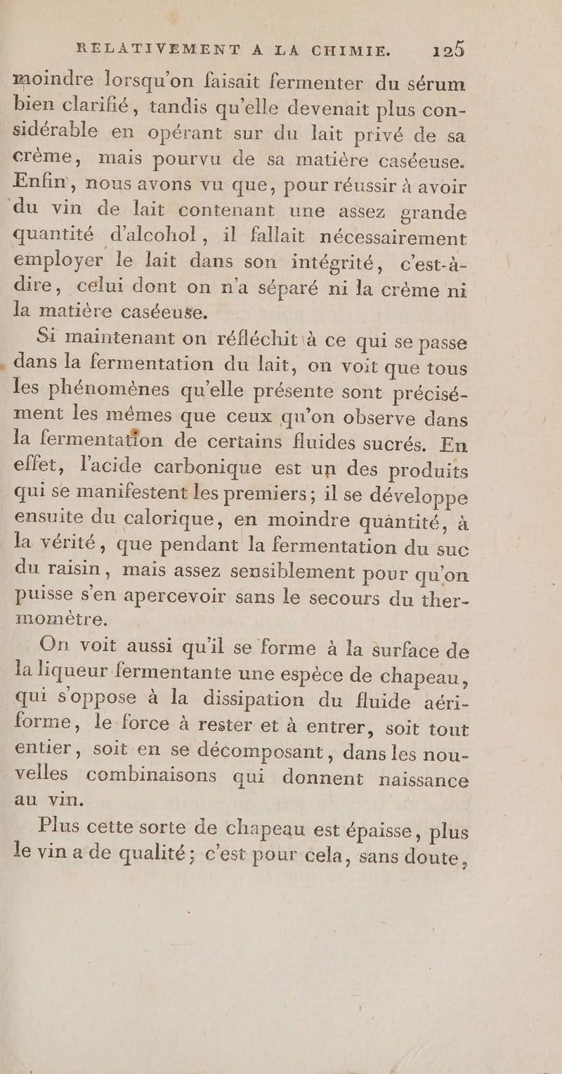 moindre lorsqu'on faisait fermenter du sérum bien clarifié, tandis qu'elle devenait plus con- sidérable en opérant sur du lait privé de sa crème, mais pourvu de sa matière caséeuse. Enfin, nous avons vu que, pour réussir à avoir quantité d'alcohol, il fallait nécessairement employer le lait dans son intégrité, c’est-à- dire, celui dont on n’a séparé ni la crème ni la matière caséeuse. Si maintenant on réfléchit à ce qui se passe dans la fermentation du lait, on voit que tous les phénomènes qu’elle présente sont précisé- ment les mêmes que ceux qu’on observe dans la fermentation de certains fluides sucrés. En effet, l'acide carbonique est un des produits qui se manifestent les premiers; il se développe ensuite du calorique, en moindre quantité, à la vérité, que pendant la fermentation du suc du raisin, mais assez sensiblement pour qu’on puisse s'en apercevoir sans le secours du ther- momèêtre. On voit aussi qu'il se forme à la surface de la liqueur fermentante une espèce de chapeau, forme, le force à rester et à entrer, soit tout entier, soit en se décomposant, dans les nou- velles combinaisons qui donnent naissance au vin. _ Plus cette sorte de chapeau est épaisse, plus le vin a de qualité; c’est pour cela, sans doute,