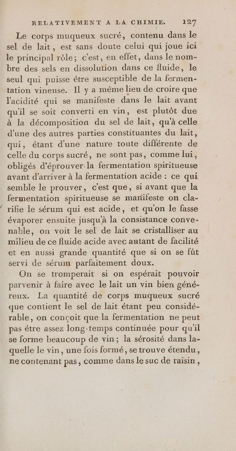 Le corps muqueux sucré, contenu dans le sel de lait, est sans doute celui qui joue 1ci le principal rôle; c’est, en ellet, dans le nom- bre des sels en dissolution dans ce fluide, le seul qui puisse être susceptible de la fermen- tation vineuse. Il y a même lieu de croire que l'acidité qui se manifeste dans le lait avant qu'il se soit converti en vin, est plutôt due à la décomposition du sel de lait, qu'à celle d’une des autres parties constituantes du lait, qui, étant d'une nature toute différente de celle du corps sucré, ne sont pas, comme lui, obligés d'éprouver-la fermentation spiritueuse avant d'arriver à la fermentation acide : ce qui semble le prouver, c'est que, si avant que la fermentation spiritueuse se manileste on cla- rifie le sérum qui est acide, et qu'on le fasse évaporer ensuite jusqu'à la consistance conve- nable, on voit le sel de lait se cristalliser au milieu de ce fluide acide avec autant de facilité et en aussi grande quantité que si on se füt servi de sérum parfaitement doux. On se tromperait si on espérait pouvoir parvenir à faire avec le lait un vin bien géné- reux. La quantité de corps muqueux sucré que contient le sel de lait étant peu considé- rable, on conçoit que la fermentation ne peut pas être assez long-temps continuée pour qu'il se forme beaucoup de vin; la sérosité dans la- quelle le vin, une fois formé, se trouve étendu, ne contenant pas, comme dans le suc de raisin,