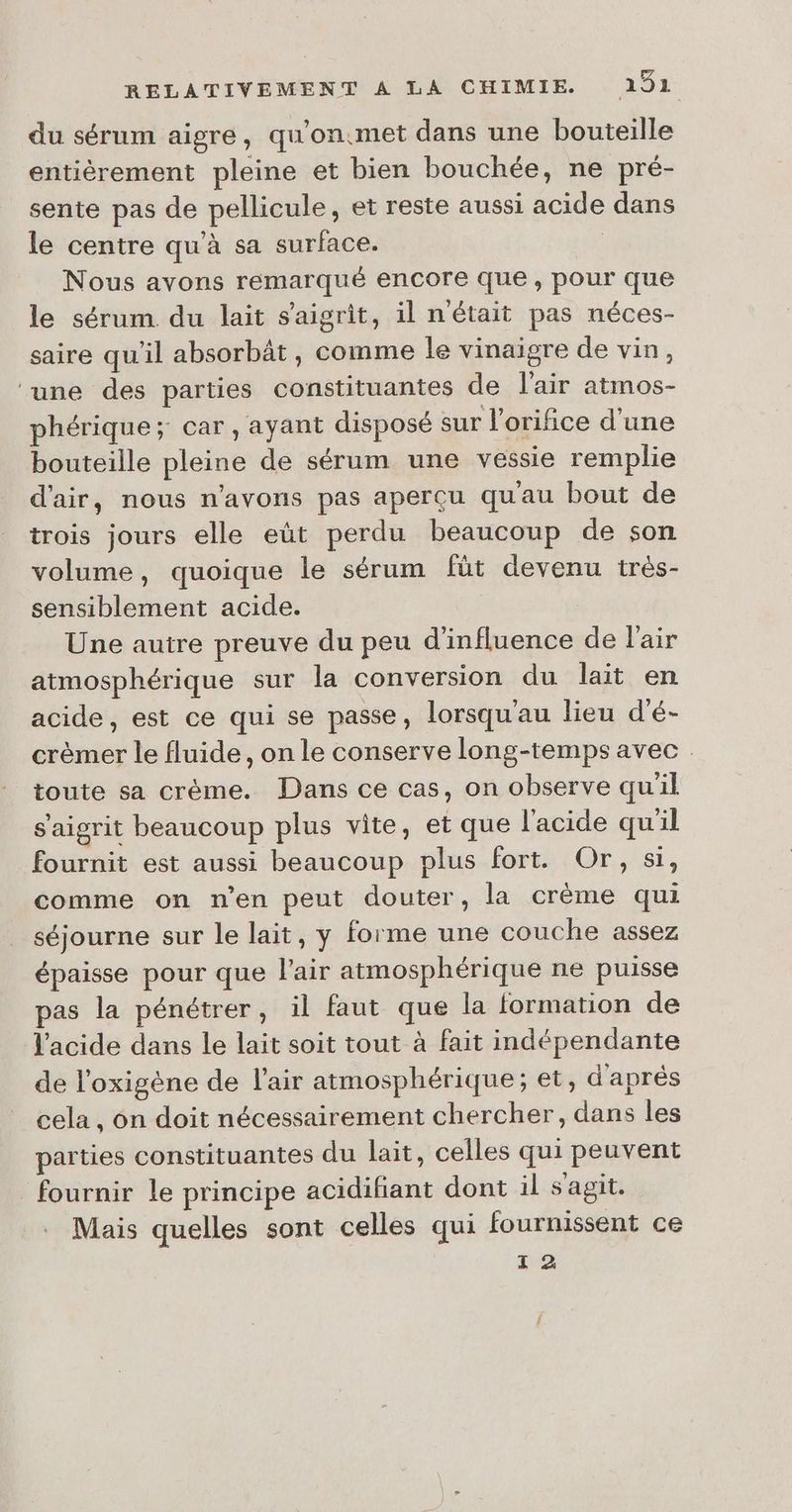 du sérum aigre, qu'on.met dans une bouteille entièrement pleine et bien bouchée, ne pré- sente pas de pellicule, et reste aussi acide dans le centre qu'à sa surface. | Nous avons remarqué encore que, pour que le sérum. du lait s'aigrîit, il n'était pas néces- saire qu'il absorbât, comme le vinaigre de vin, ‘une des parties constituantes de l'air atmos- phérique ; car, ayant disposé sur l’orifice d’une bouteille pleine de sérum une vessie remplie d'air, nous n'avons pas aperçu qu'au bout de trois jours elle eût perdu beaucoup de son volume, quoique le sérum füt devenu très- sensiblement acide. Une autre preuve du peu d'influence de l'air atmosphérique sur la conversion du lait en acide, est ce qui se passe, lorsqu'au lieu d'é- crèmer le fluide, on le conserve long-temps avec toute sa crème. Dans ce cas, on observe qu'il s'aigrit beaucoup plus vite, et que l'acide qu'il fournit est aussi beaucoup plus fort. Or, si, comme on n’en peut douter, la crème qui séjourne sur le lait, y forme une couche assez épaisse pour que l'air atmosphérique ne puisse pas la pénétrer, il faut que la formation de l'acide dans le lait soit tout à fait indépendante de l’oxigène de l'air atmosphérique; et, d'après cela , ôn doit nécessairement chercher, dans les parties constituantes du lait, celles qui peuvent fournir le principe acidifiant dont il s'agit. Mais quelles sont celles qui fournissent ce 1 2