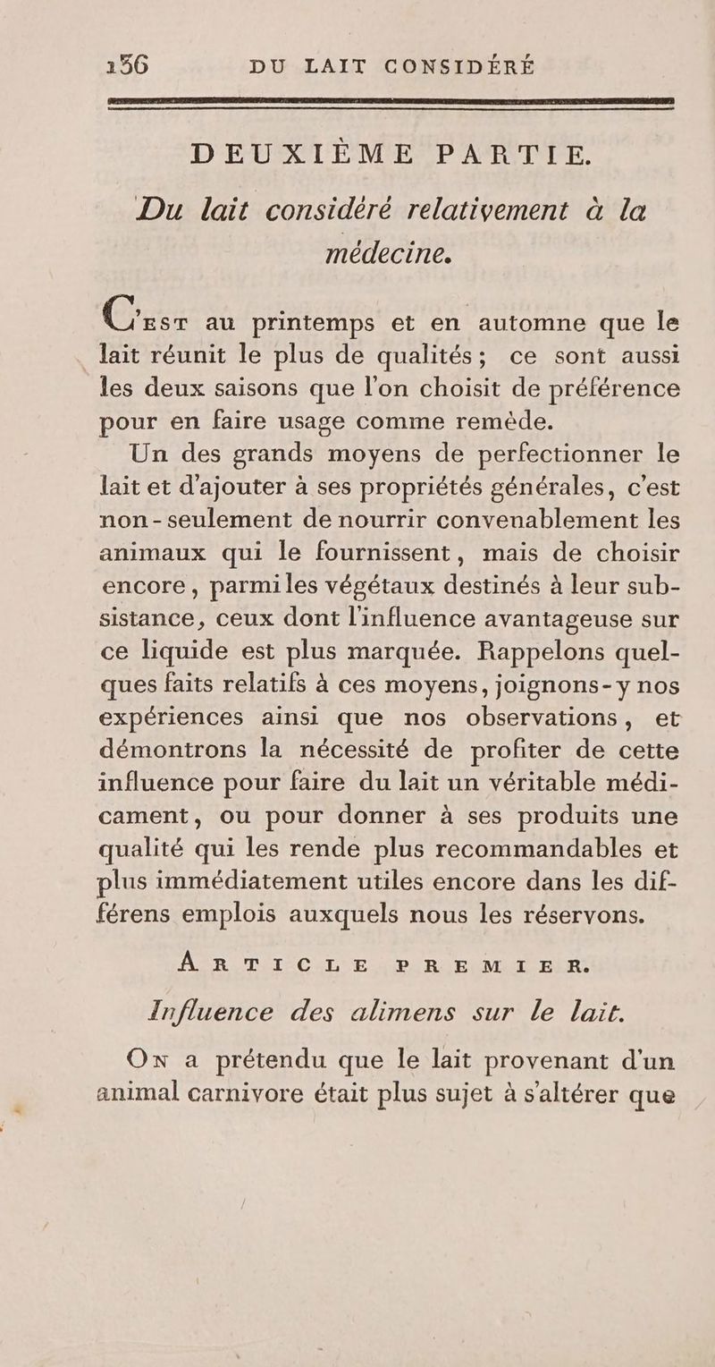 DEUXIÈME PARTIE. Du lait considéré relativement à la médecine. GES au printemps et en automne que Île lait réunit le plus de qualités; ce sont aussi les deux saisons que l'on choisit de préférence pour en faire usage comme remède. Un des grands moyens de perfectionner le lait et d'ajouter à ses propriétés générales, c’est non - seulement de nourrir convenablement les animaux qui le fournissent, mais de choisir encore, parmiles végétaux destinés à leur sub- sistance, ceux dont l'influence avantageuse sur ce liquide est plus marquée. Rappelons quel- ques faits relatifs à ces moyens, joignons-Yy nos expériences ainsi que nos observations, et démontrons la nécessité de profiter de cette influence pour faire du lait un véritable médi- cament, ou pour donner à ses produits une qualité qui les rende plus recommandables et plus immédiatement utiles encore dans les dif- férens emplois auxquels nous les réservons. AR TI CL EP LR EUM I ELR: Influence des alimens sur Le lait. Ox a prétendu que le lait provenant d'un animal carnivore était plus sujet à s’altérer que