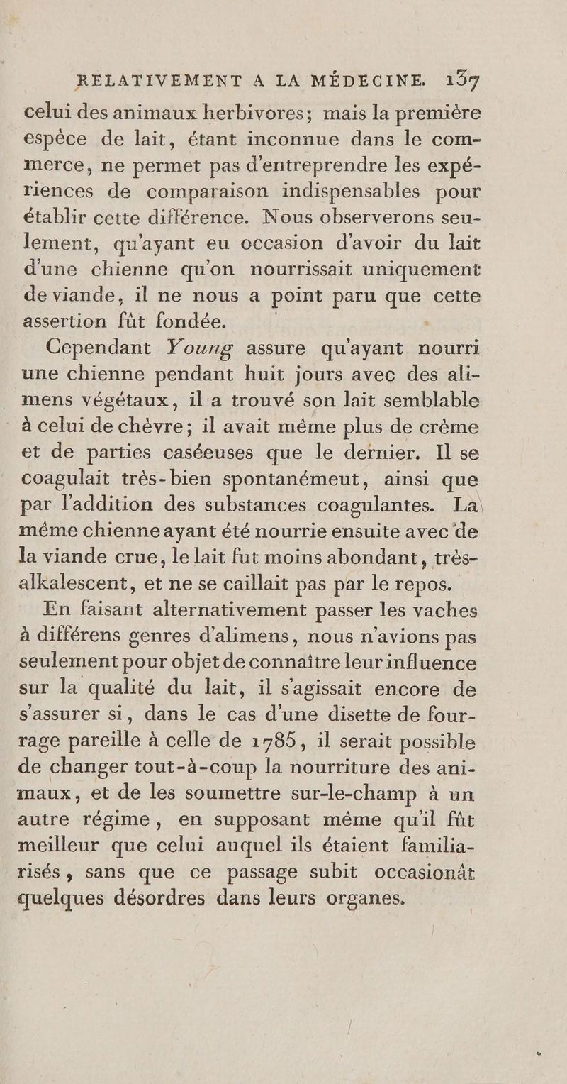celui des animaux herbivores; mais la première espèce de lait, étant inconnue dans le com- merce, ne permet pas d'entreprendre les expé- riences de comparaison indispensables pour établir cette différence. Nous observerons seu- lement, qu'ayant eu occasion d’avoir du lait d'une chienne qu'on nourrissait uniquement de viande, il ne nous a point paru que cette assertion füt fondée. Cependant Young assure quayant nourri une chienne pendant huit jours avec des ali- _ mens végétaux, il a trouvé son lait semblable à celui de chèvre; il avait même plus de crème et de parties caséeuses que le dernier. Il se coagulait très-bien spontanémeut, ainsi que par l'addition des substances coagulantes. La même chienne ayant été nourrie ensuite avec de la viande crue, le lait fut moins abondant, très- alkalescent, et ne se caillait pas par le repos. En faisant alternativement passer les vaches à différens genres d’alimens, nous n'avions pas seulement pour objet de connaître leur influence sur la qualité du lait, il s'agissait encore de s'assurer si, dans le cas d’une disette de four- rage pareille à celle de 1785, il serait possible de changer tout-à-coup la nourriture des ani- maux, et de les soumettre sur-le-champ à un autre régime, en supposant même quil fût meilleur que celui auquel ils étaient familia- risés , sans que ce passage subit occasionät quelques désordres dans leurs organes. }