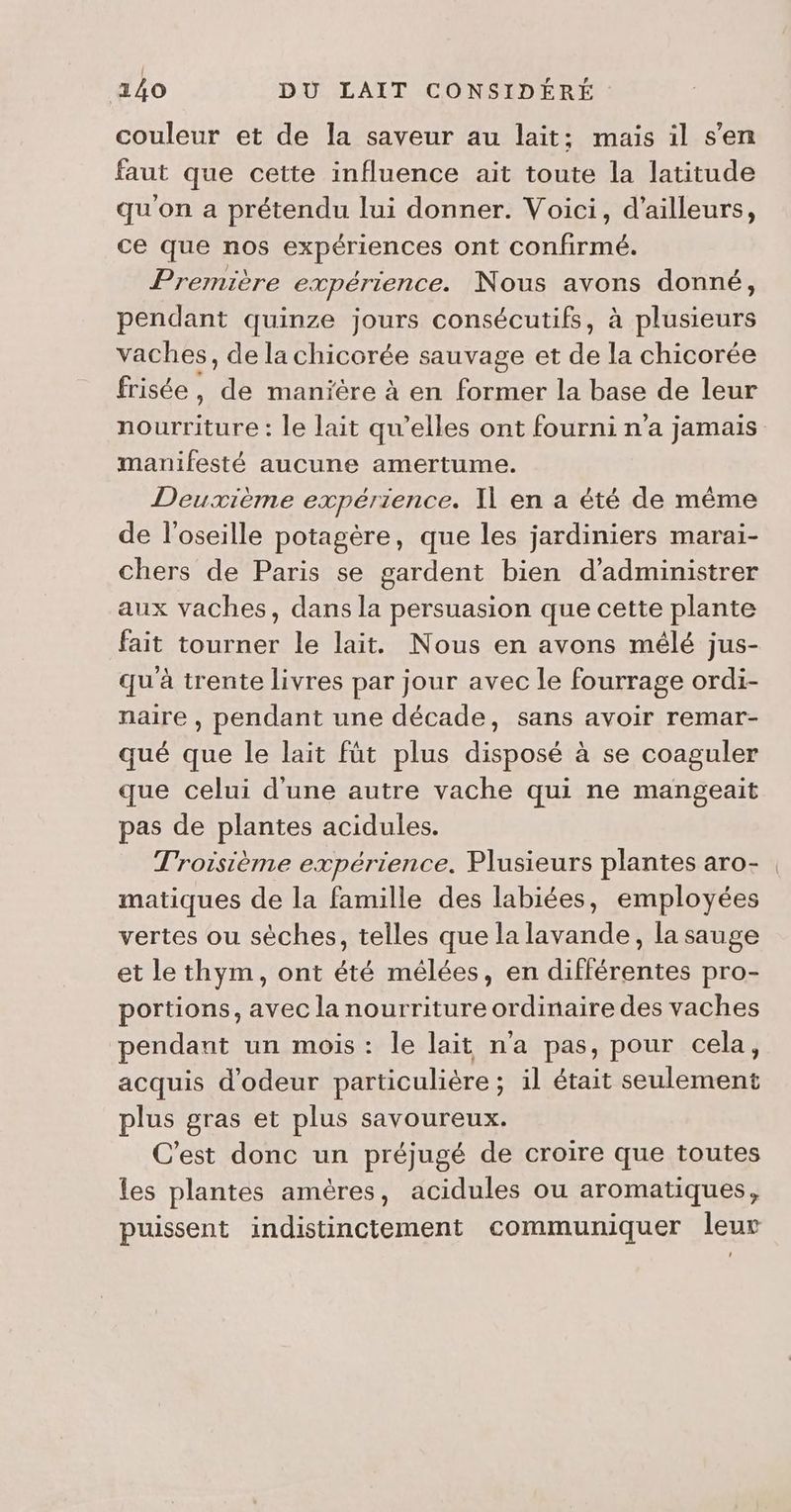 couleur et de la saveur au lait; mais il s’en faut que cette influence ait toute la latitude qu'on a prétendu lui donner. Voici, d'ailleurs, ce que nos expériences ont confirmé. Première expérience. Nous avons donné, pendant quinze jours consécutifs, à plusieurs vaches, de la chicorée sauvage et AT la chicorée frisée , Gr manière à en former la base de leur nourriture : le lait qu’elles ont fourni n'a jamais manifesté aucune amertume. Deuxième expérience. Il en a été de même de l'oseille potagère, que les jardiniers marai- chers de Paris se gardent bien d’administrer aux vaches, dans la persuasion que cette plante fait tourner le lait. Nous en avons mélé jus- qu'à trente livres par jour avec le fourrage ordi- naire , pendant une décade, sans avoir remar- qué que le lait fût plus disposé à se coaguler que celui d'une autre vache qui ne mangeait pas de plantes acidules. Troisième expérience. Plusieurs plantes aro- matiques de la famille des labiées, employées vertes ou sèches, telles que la lavande, la sauge et le thym, ont été mélées, en différentes pro- portions, avec la nourriture ordinaire des vaches pendant un mois : le lait n'a pas, pour cela, acquis d’odeur particulière ; il était seulement plus gras et plus savoureux. C'est donc un préjugé de croire que toutes les plantes amères, acidules ou aromatiques, puissent indistinctement communiquer leur