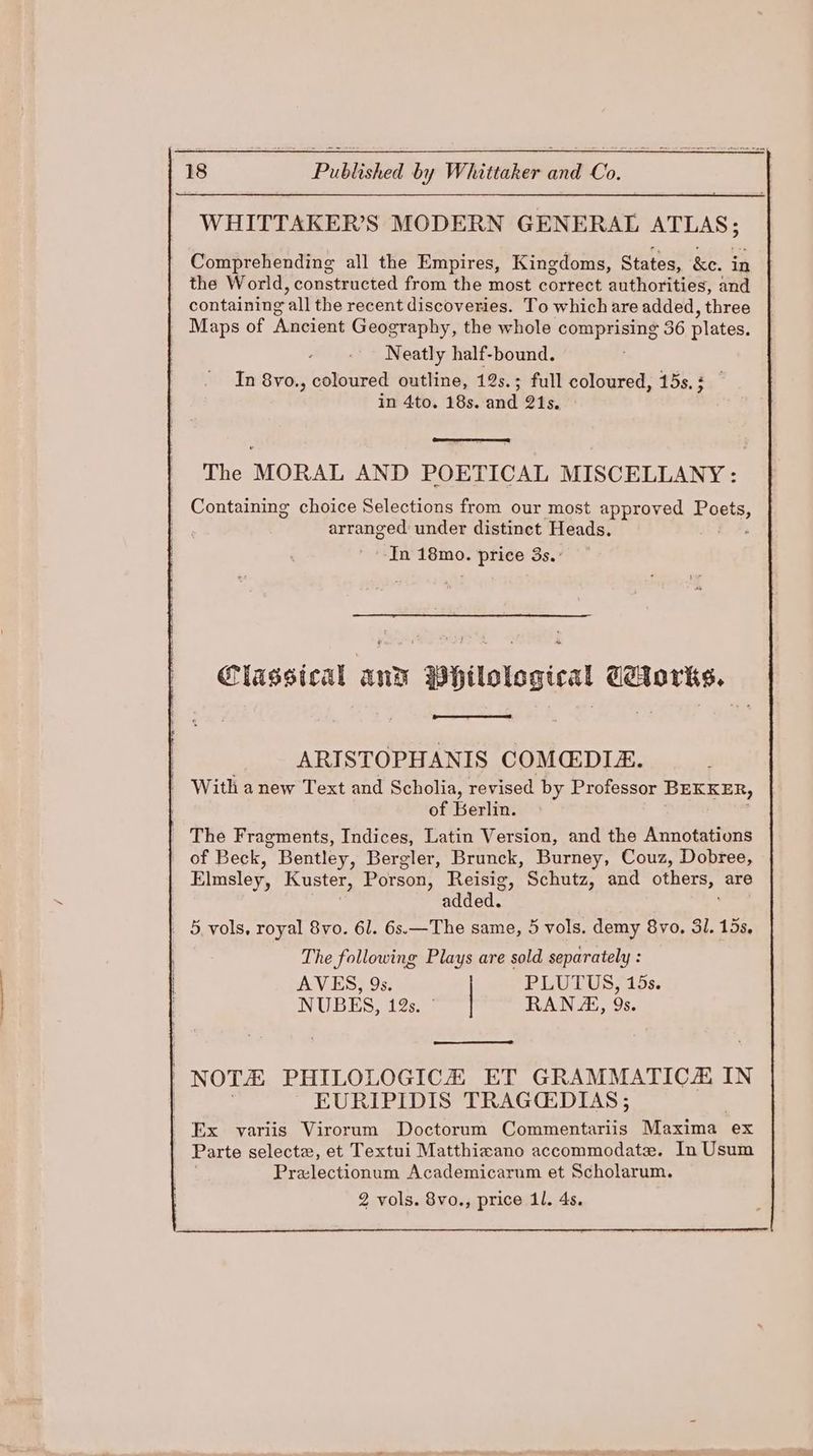 WHITTAKER’S MODERN GENERAL pe Comprehending all the Empires, Kingdoms, States, &e. in the World, constructed from the most correct authorities, and containing “all the recent discoveries. To which are added, three Maps of Ancient Geography, the whole alge as 36 plates, Neatly half-bound. In 8vo., coloured outline, 12s.; full coloured, 15s.; in 4to. 18s. and 21s. The MORAL AND POETICAL MISCELLANY: Containing choice Selections from our most approved Poste, arranged under distinct Heads. -In 18mo. price 3s.° + Classical and BHtlological Ceforks. ARISTOPHANIS COMEDIZ. | With anew Text and Scholia, revised by Professor BEKKER, of Berlin. | The Fragments, Indices, Latin Version, and the Annotations of Beck, Bentley, Bergler, Brunck, Burney, Couz, Dobree, Elnsley, Kuster, Porson, Reisig, Schutz, and others, are added. _ 5 vols, royal 8vo. 61. 6s.—The same, 5 vols. demy 8vo, 3l. 15s, The following Plays are sold separately : AVES, 9s. PLUTUS, 15s. NUBES, 12s. ° RANA, 9s. ) NOTA PHILOLOGICHZ ET GRAMMATICE IN EURIPIDIS TRAGCEDIAS; | x variis Virorum Doctorum Commentariis Maxima ex Parte selecte, et Textui Matthixano accommodate. In Usum Prezlectionum Academicarum et Scholarum. 2 vols. 8vo., price 1l. 4s.