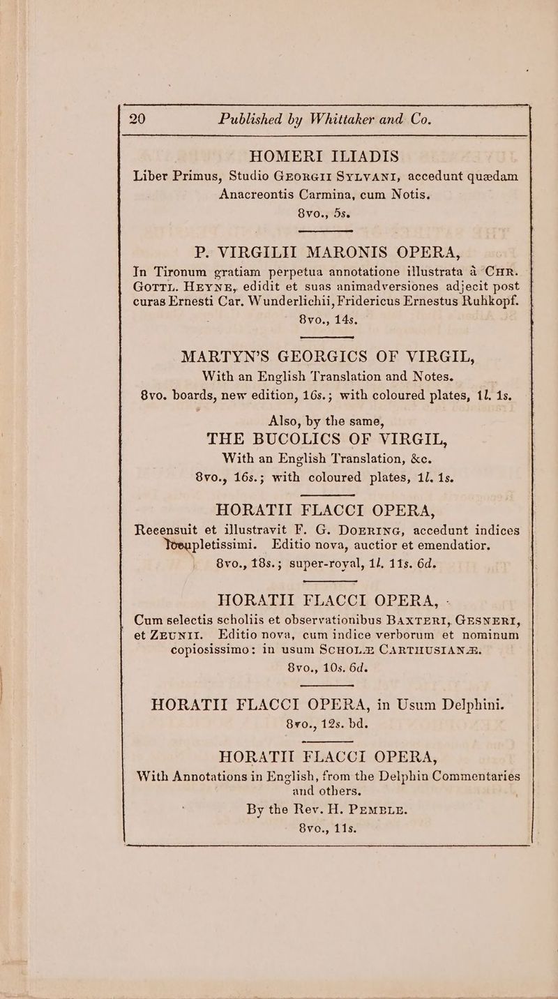 HOMERI ILIADIS Liber Primus, Studio GEorG1II SYLVANI, accedunt quedam Anacreontis Carmina, cum Notis. 8vo., 5se P. VIRGILIT MARONIS OPERA, In Tironum gratiam perpetua annotatione illustrata 4 CHR. GottL. HeyYNE, edidit et suas animadversiones adjecit post | curas Ernesti Car. Wunderlichii, Fridericus Ernestus Ruhkopf. 8vo., 14s. MARTYN’S GEORGICS OF VIRGIL, With an English Translation and Notes. 8vo. boards, new edition, 16s.; with coloured plates, 11. 1s. Also, by the same, THE BUCOLICS OF VIRGIL, With an English Translation, &amp;c. 8vo., 16s.; with coloured plates, 11. 1s. HORATIL FLACCI OPERA, Reeensuit et illustravit F. G. DoERING, accedunt indices Yoeupletissimi. Editio nova, auctior et emendatior. 8vo., 18s.; super-royal, 11. 11s. 6d. HORATII FLACCI OPERA, - Cum selectis scholiis et observationibus BAXTERI, GESNERI, et ZEUNII. Editio nova, cum indice verborum et nominum copiosissimo: in usum ScHoLZ CARTHUSIANR. 8vo., 10s. 6d. HORATITI FLACCI OPERA, in Usum Delphini. 8y0., 12s. bd. HORATIT FLACCI OPERA, and others. By the Rev. H. PEMELE. 8vo., 11s.