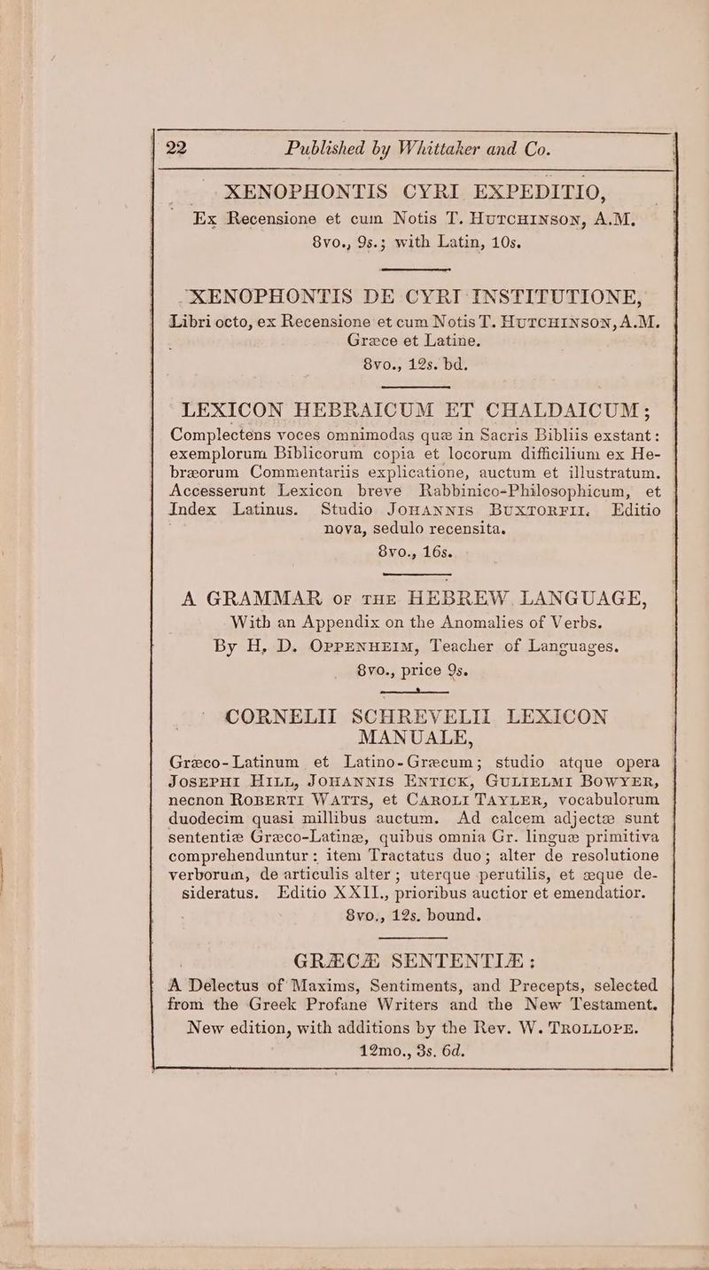 _.XENOPHONTIS CYRI EXPEDITIO, Ex Recensione et cum Notis T. Hurcuinson, A.M. 8vo., 9s.; with Latin, 10s. _XENOPHONTIS DE CYRI INSTITUTIONE, Libri octo, ex Recensione et cum NotisT. HuTcHINSON,A.M, | Grece et Latine. . 8vo., 12s. bd. LEXICON HEBRAICUM ET CHALDAICUM; Complectens voces omnimodas que in Sacris Bibliis exstant : exemplorum Biblicorum copia et locorum difficilium ex He- breorum Commentariis explicatione, auctum et illustratum. Accesserunt Lexicon breve Rabbinico-Philosophicum, et Index Latinus. Studio Jonannis BuxtorFii. LEditio nova, sedulo recensita. BVO. 16s... A GRAMMAR or tHe HEBREW. LANGUAGE, Witb an Appendix on the Anomalies of Verbs. By H, D. OppENuEIM, Teacher of Languages. 8vo., price 9s. CORNELII SCHREVELIL LEXICON MANUALE, Greco- Latinum et Latino-Grecum; studio atque opera | JOSEPHI HILL, JOHANNIS ENTICK, GULIELMI BOWYER, necnon ROBERTI WATTS, et CAROLI TAYLER, vocabulorum | duodecim quasi millibus auctum. Ad calcem adjecte sunt sententie Graco-Latine, quibus omnia Gr. lingue primitiva comprehenduntur : item Tractatus duo; alter de resolutione verborum, de articulis alter; uterque perutilis, et aque de- sideratus. Editio X XII., prioribus auctior et emendatior. 8vo., 12s. bound. GRACA SENTENTIE : A Delectus of Maxims, Sentiments, and Precepts, selected from the Greek Profane Writers and the New Testament. New edition, with additions by the Rev. W. TROLLOPE. 12mo., 3s. 6d.