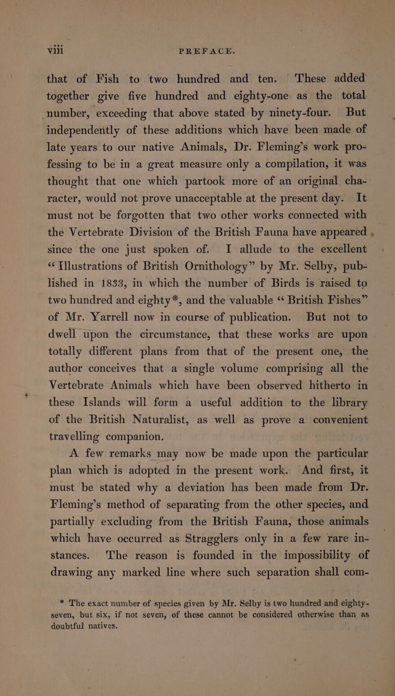 that of Fish to two hundred and ten. These added together give five hundred and eighty-one as the total number, exceeding that above stated by ninety-four. But independently of these additions which have been made of late years to our native Animals, Dr. Fleming’s work pro- fessing to be in a great measure only a compilation, it was thought that one which partook more of an original cha- racter, would not prove unacceptable at the present day. It ‘must not be forgotten that two other works connected with the Vertebrate Division of the British Fauna have appeared since the one just spoken of. I allude to the excellent ‘¢ Tllustrations of British Ornithology” by Mr. Selby, pub- lished in 1833, in which the number of Birds is raised to two hundred and eighty*, and the valuable “ British Fishes” of Mr. Yarrell now in course of publication. But not to totally different plans from that of the present one, the author conceives that a single volume comprising all the Vertebrate Animals which have been observed hitherto in these Islands will form a useful addition to the library of the British Naturalist, as well as prove a convenient travelling companion. A few remarks may now be made upon the particular plan which is adopted in the present work. And first, it must be stated why a deviation has been made from Dr. Fleming’s method of separating from the other species, and partially excluding from the British Fauna, those animals which have occurred as Stragglers only in a few rare in- stances. The reason is founded in the impossibility of drawing any marked line where such separation shall com- * The exact number of species given by Mr. Selby is two hundred and eighty- seven, but six, if not seven, of these cannot be considered otherwise than as doubtful natives.