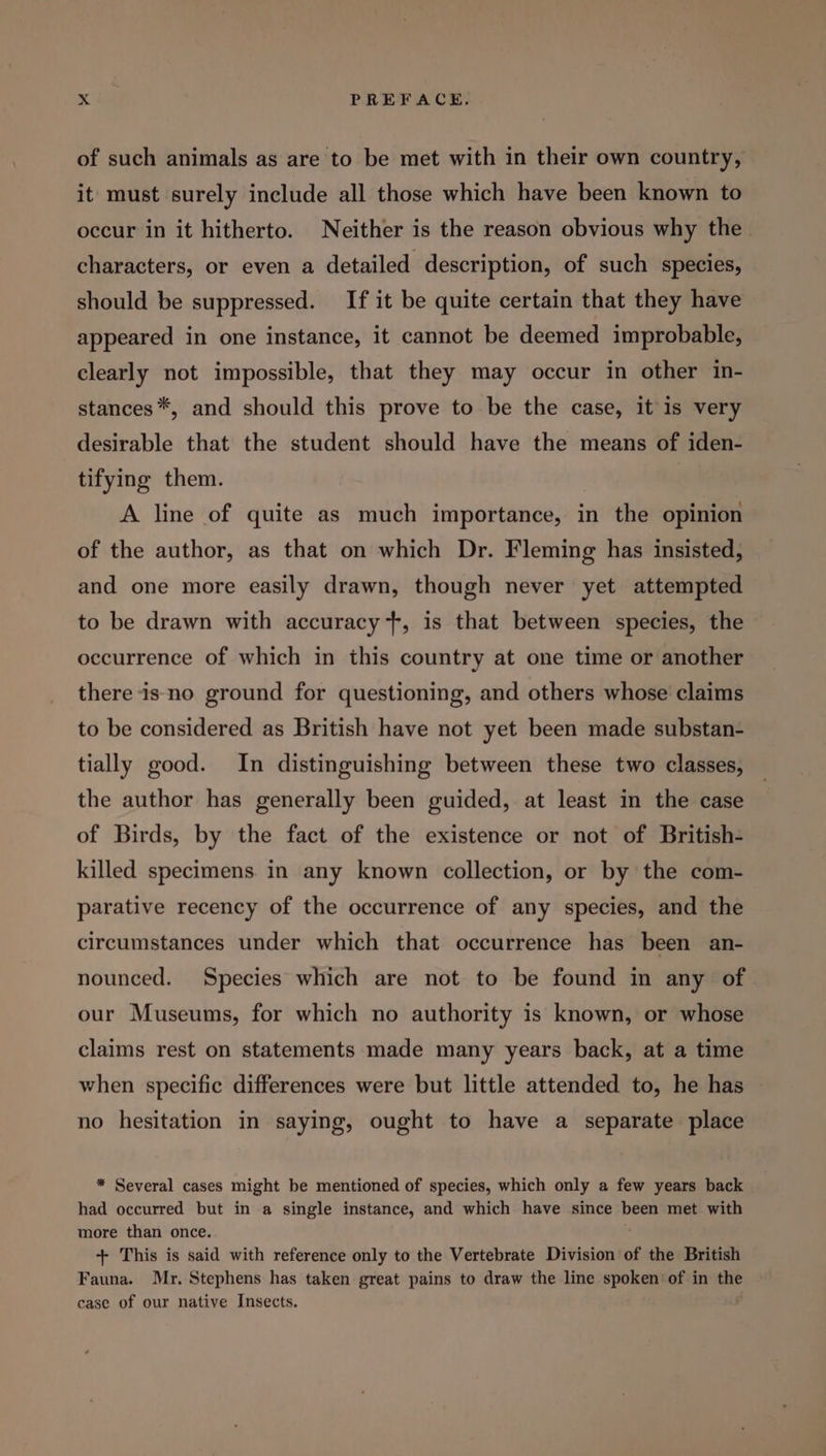 of such animals as are to be met with in their own country, it must surely include all those which have been known to occur in it hitherto. Neither is the reason obvious why the characters, or even a detailed description, of such species, should be suppressed. If it be quite certain that they have appeared in one instance, it cannot be deemed improbable, clearly not impossible, that they may occur in other in- stances*, and should this prove to be the case, itis very desirable that the student should have the means of iden- tifying them. A line of quite as much importance, in the opinion of the author, as that on which Dr. Fleming has insisted, and one more easily drawn, though never yet attempted to be drawn with accuracy +, is that between species, the occurrence of which in this country at one time or another there is no ground for questioning, and others whose claims to be considered as British have not yet been made substan- tially good. In distinguishing between these two classes, the author has generally been guided, at least in the case of Birds, by the fact of the existence or not of British- killed specimens in any known collection, or by the com- parative recency of the occurrence of any species, and the circumstances under which that occurrence has been an- nounced. Species which are not to be found in any of our Museums, for which no authority is known, or whose claims rest on statements made many years back, at a time when specific differences were but little attended to, he has no hesitation in saying, ought to have a separate place * Several cases might be mentioned of species, which only a few years back had occurred but in a single instance, and which have since been met with more than once. +- This is said with reference only to the Vertebrate Division of the British Fauna. Mr. Stephens has taken great pains to draw the line spoken’ of in the case of our native Insects.