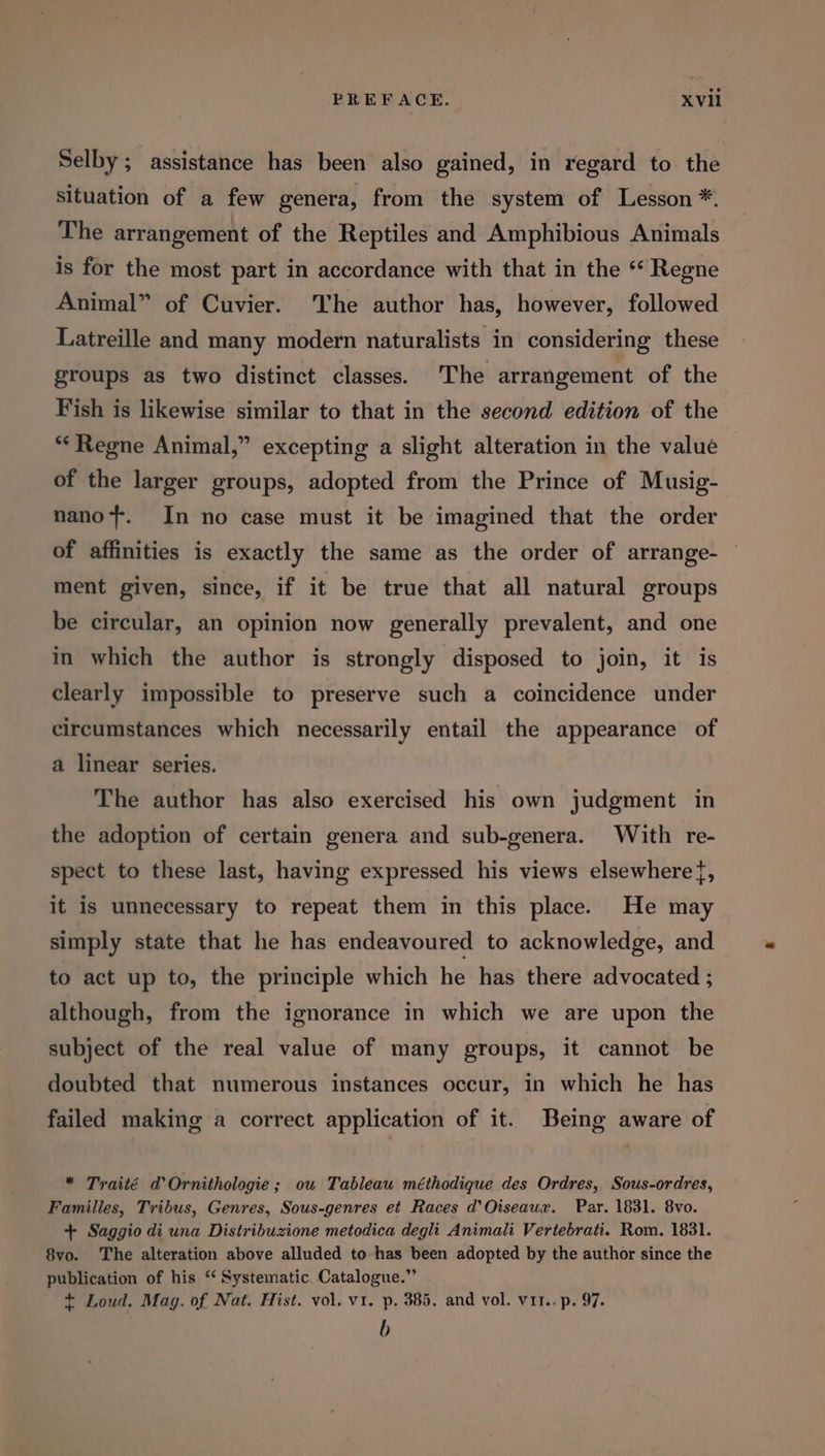 PREFACE. XVll Selby ; assistance has been also gained, in regard to the situation of a few genera, from the system of Lesson *. The arrangement of the Reptiles and Amphibious Animals is for the most part in accordance with that in the ‘ Regne Animal” of Cuvier. The author has, however, followed Latreille and many modern naturalists in considering these groups as two distinct classes. The arrangement of the Fish is likewise similar to that in the second edition of the **Regne Animal,” excepting a slight alteration in the value of the larger groups, adopted from the Prince of Musig- nano-+. In no case must it be imagined that the order of affinities is exactly the same as the order of arrange- ment given, since, if it be true that all natural groups be circular, an opinion now generally prevalent, and one in which the author is strongly disposed to join, it is clearly impossible to preserve such a coincidence under circumstances which necessarily entail the appearance of a linear series. The author has also exercised his own judgment in the adoption of certain genera and sub-genera. With re- spect to these last, having expressed his views elsewhere{, it is unnecessary to repeat them in this place. He may simply state that he has endeavoured to acknowledge, and to act up to, the principle which he has there advocated ; although, from the ignorance in which we are upon the subject of the real value of many groups, it cannot be doubted that numerous instances occur, in which he has failed making a correct application of it. Being aware of * Traité d’ Ornithologie; ou Tableau méthodique des Ordres, Sous-ordres, Famiiles, Tribus, Genres, Sous-genres et Races d’Oiseaux. Par. 1831. 8vo. + Saggio di una Distribuzione metodica degli Animali Vertebrati. Rom. 1831. 8vo. The alteration above alluded to has been adopted by the author since the publication of his ‘‘ Systematic Catalogue.” + Loud. Mag. of Nat. Hist. vol. v1. p. 385. and vol. vit. p. 97. b