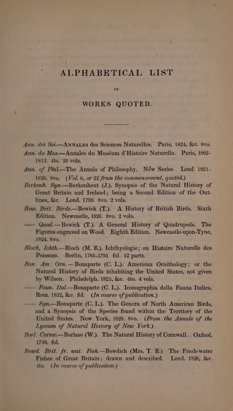 ALPHABETICAL LIST OF WORKS QUOTED. Ann. des Sci—ANNALEs des Sciences Naturelles. Paris, 1824, &amp;c. 8vo. Ann. du Mus.—Annales du Muséum d'Histoire Naturelle. Paris, 1802- 1813. 4to. 20 vols. Ann. of Phil.—The Annals of Philosophy. New Series. Lond. 1821- 1826. 8vo. (Vol. 6, or 22 from the commencement, quoted.) — Berkenh. Syn.—Berkenhout (J.). Synopsis of the Natural History of Great Britain and Ireland; being a Second Edition of the Out- lines, &amp;c. Lond. 1789. 8vo. 2 vols. Bew. Brit. Birds—Bewick (T.). A History of British Birds. Sixth Edition. Newcastle, 1826. 8vo. 2 vols. — Quad.—Bewick (T.). A General History of Quadrupeds. The Figures engraved on Wood. Eighth Edition. Newcastle-upon-Tyne, 1824. 8vo. Bloch, Ichth.—Bloch (M. E.). Ichthyologie; ou Histoire Naturelle des Poissons. Berlin, 1785-1795. fol. 12 parts. Bon. Am. Orn.— Bonaparte (C. L.). American Ornithology; or the Natural History of Birds inhabiting the United States, not given by Wilson. Philadelph. 1825, &amp;c. 4to. 4 vols. —— Faun. Ital_—Bonaparte (C. L.). Iconographia della Fauna Italica. Rom. 1832, &amp;c. fol. (Jn course of publication.) —— Syn.—Bonaparte (C. L.). The Genera of North American Birds, and a Synopsis of the Species found within the Territory of the United States. New York, 1828. 8vo. (From. the Annals of the Lyceum of Natural History of New York.) Borl. Cornw.—Borlase (W.). The Natural History of Cornwall. . Oxford, 1758. fol. Bowd. Brit. fr. wat. Fish.—Bowdich (Mrs. T. E.). The Fresh-water Fishes of Great Britain; drawn and described. Lond. 1828, &amp;c. 4to. (In course of publication.)