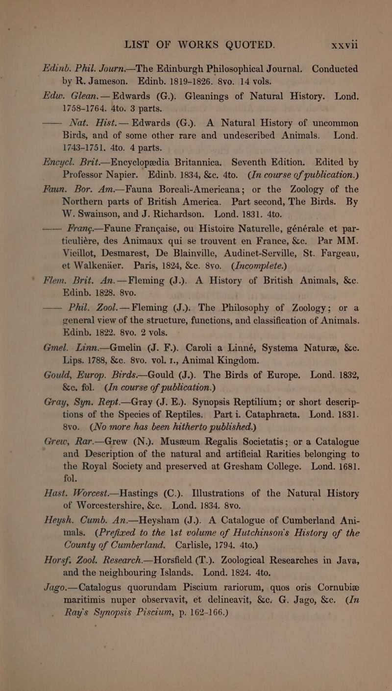 Edinb. Phil. Journ—The Edinburgh Philosophical Journal. Conducted by R. Jameson. Edinb. 1819-1826. 8vo. 14 vols. Edw. Glean.— Edwards (G.). Gleanings of Natural con Uae Lond. 1758-1764. 4to. 3 parts. —— Nat. Hist.— Edwards (G.). A Natural History of uncommon Birds, and of some other rare and undescribed Animals. Lond. 1743-1751. 4to. 4 parts. Encycl. Brit—Encyclopedia risen Seventh Edition. Edited by Professor Napier. Edinb. 1834, &amp;c. 4to. (Jn course of publication.) Faun. Bor. Am—Fauna Boreali-Americana; or the Zoology of the Northern parts of British America. Part second, The Birds. By W. Swainson, and J. Richardson. Lond. 1831. 4to. —— Frang—Faune Frangaise, ou Histoire Naturelle, générale et par- ticuliére, des Animaux qui se trouvent en France, &amp;c. Par MM. Vieillot, Desmarest, De Blainville, Audinet-Serville, St. Fargeau, et Walkenaer. Paris, 1824, &amp;c. 8vo. (Jncomplete.) Flem. Brit. An.—Fleming (J.). A History of British Animals, &amp;c. Edinb. 1828. 8vo. —— Phil. Zool.— Fleming (J.). The Philosophy of Zoology; or a general view of the structure, functions, and classification of Animals. Edinb. 1822. 8vo. 2 vols. Gmel. -Linn.—Gmelin (J. F.). Caroli a Linné, Systema Nature, &amp;e. Lips. 1788, &amp;c. 8vo. vol. 1., Animal Kingdom. Gould, Europ. Birds—Gould (J.). The Birds of Europe. Lond. 1832, &amp;e. fol. (ln course of publication.) Gray, Syn. Rept.—Gray (J. E.).. Synopsis Reptilium; or short descrip- tions of the Species of Reptiles. Part i. Cataphracta. Lond. 1831. 8vo. (No more has been hitherto published.) Grew, Rar.—Grew (N.). Museum Regalis Societatis; or a Catalogue and Description of the natural and artificial Rarities belonging to the Royal Society and preserved at Gresham College. Lond. 1681. fol. Hast. Worcest.—Hastings (C.). Illustrations of the Natural History of Worcestershire, &amp;c. Lond. 1834. 8vo. . Heysh. Cumb. An.—Heysham (J.). A Catalogue of Cumberland Ani- mals. (Prefixed to the 1st volume of Hutchinson's History of the County of Cumberland. Carlisle, 1794. 4to.) Horsf. Zool. Research.—Horsfield (T.). Zoological Researches in Java, and the neighbouring Islands. Lond. 1824. 4to. Jago.—Catalogus quorundam Piscium rariorum, quos oris Cornubiz maritimis nuper observavit, et delineavit, &amp;c. G. Jago, &amp;c. Cn Ray's Synopsis Pisctum, p. 162-166.)