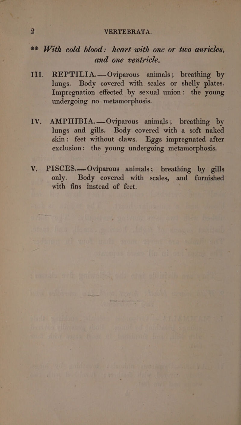 ** With cold blood: heart with one or two auricles, and one ventricle. III. REPTILIA.—Oviparous animals; breathing by lungs. Body covered with scales or shelly plates. Impregnation effected by sexual union: the young undergoing no metamorphosis. IV. AMPHIBIA.—Oviparous animals; breathing by lungs and gills, Body covered with a soft naked skin: feet without claws. Eggs impregnated after exclusion: the young undergoing metamorphosis. V. PISCES,—-Oviparous animals; breathing by gills only. Body covered with scales, and furnished with fins instead of feet.