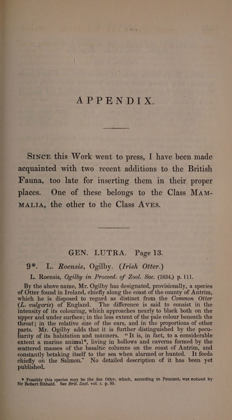 APPENDIX. SINCE this Work went to press, I have been made acquainted with two recent additions to the British Fauna, too late for inserting them in their proper places. One of these belongs to the Class Mam- MALIA, the other to the Class AVEs. GEN. LUTRA. Page 13. 9*. L. Roensis, Ogilby. (Irish Otter.) L. Roensis, Ogilby in Proceed. of Zool. Soc. (1834.) p. 111. By the above name, Mr. Ogilby has designated, provisionally, a species of Otter found in Ireland, chiefly along the coast of the county of Antrim, which he is disposed to regard as distinct from the Common Otter (Z. vulgaris) of England. The difference is said to consist in the intensity of its colouring, which approaches nearly to black both on the upper and under surface; in the less extent of the pale colour beneath the throat; in the relative size of the ears, and in the proportions of other . arts. Mr. Ogilby adds that it is further distinguished by the pecu- fiarity of its habitation and manners. “It is, in fact, to a considerable extent a marine animal*, living in hollows and caverns formed by the scattered masses of the basaltic columns on the coast of Antrim, and constantly betaking itself to the sea when alarmed or hunted. It feeds chiefly on the Salmon.” No detailed description of it has been yet published. * Possibly this species may be the Sea Otter, which, according to Pennant; was noticed by Sir Robert Sibbald. See Brit. Zool. vol. 1. p. 95.