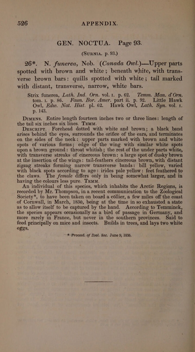 GEN. NOCTUA. Page 93. (SuRnNIA. p. 93.) 26*, N. funerea, Nob. (Canada Owl.)—-Upper parts spotted with brown and white; beneath white, with trans- verse brown bars: quills spotted with white; tail marked with distant, transverse, narrow, white bars. Strix funerea, Lath. Ind. Orn. vol.1. p. 62. Temm. Man. d Orn, tom. 1. p. 86. Faun. Bor. Amer. part ii. p. 92. Little Hawk Owl, Edw. Nat. Hist. pl. 62. Hawk Owl, Lath. Syn. vol. 1. p. 143. Dimens. Entire length fourteen inches two or three lines: length of the tail six inches six lines. TEMM. Descript. Forehead dotted with white and brown; a black band arises behind the eyes, surrounds the orifice of the ears, and terminates on the sides of the neck: upper parts marked with brown and white spots of various forms; edge of the wing with similar white spots upon a brown ground: throat whitish; the rest of the under parts white, with transverse streaks of cinereous brown: a large spot of dusky brown at the insertion of the wings: tail-feathers cinereous brown, with distant zigzag streaks forming narrow transverse bands: bill yellow, varied with black spots ie Hy to age: irides pale yellow: feet feathered to the claws. The female differs only in being somewhat larger, and in having the colours less pure. TEMM. | An individual of this species, which inhabits the Arctic Regions, is recorded by Mr. Thompson, in a recent communication to the Zoological Society*, to have been taken on board a collier, a few miles off the coast of Cornwall, in March, 1830, being at the time in so exhausted a state as to allow itself to be captured by the hand. According to Temminck, the species appears occasionally as a bird of passage in Germany, and more rarely in France, but never in the southern provinces. Said to feed principally on mice and insects. Builds in trees, and lays two white egeys. *- Proceed. of Zool. Soc. June 9, 18365.