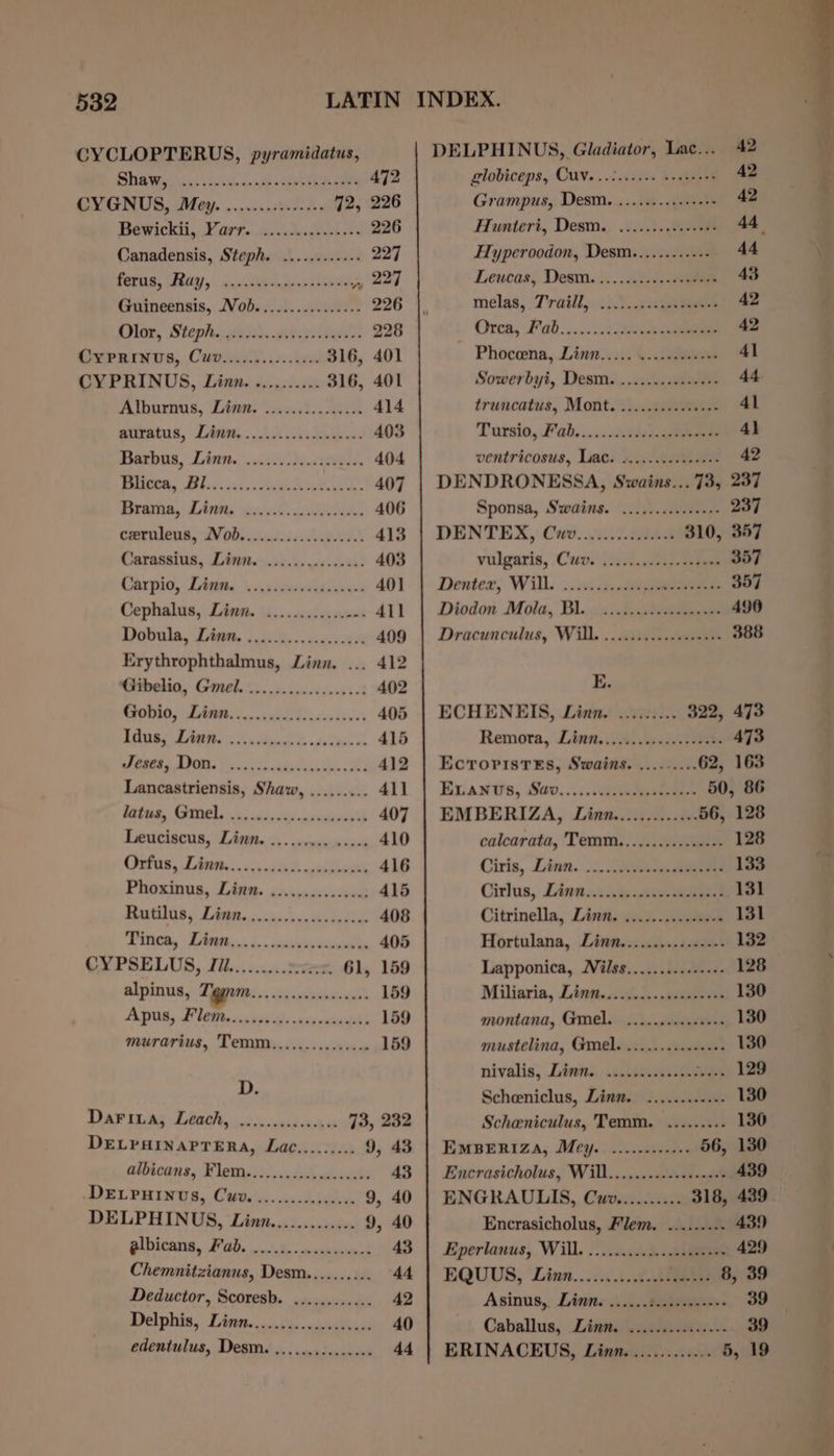 CYCLOPTERUS, pyramidatus, Shiwes. a, seenih Laoag h a 472 VIG UG, DI Gai....svsuivews 72, 226 Bewickii, Farr. asch.gielss 226 Canadensis, Steph. ..........-. 227 feta: Fay, cvckea bcs 2a Guineensis, Nob...............- 226 Dine, Steph. .gohd..ee pols’: 228 (rtee rns, Covidien 316, 401 CYPRINUS, Linn. «..,0. 240: 316, 401 Alburnus, Lian, caeilsonecn 414 pimatus, Linn... ct hide 403 Bseebus, Lint. cil eee 404 J | Ae ee Ae ee aE 407 Brama, Debits ied ieddends 406 cornleus, Nobis eeia 413 Carasatus, L,htptecsicks yivseweh! 403 Carpio, Zines. \.iitaavalaee 40] Cephalus, Linn. 1i....0ecsvscnas 411 Pe A ree 409 Erythrophthalmus, Linn. ... 412 belia, Goehin.. icin .icerdsf 402 fee Eee. eae 405 AROR LAGRC RS tech 415 ES AD. Tic cakes ts. RS 412 Lancastriensis, Shaw, ......... 411 Misttem, (SMCs is iiccsid enki vacasavceD 407 Dectcigous, Tisitec.. caniviheuia 410 6 AWE See Sees eee 416 Phoxinus, Liss. o:sicsesssceecd 415 Betas, Lia. cca en ears 408 Witten, TAs, 1. .casivapeeigaile 405 CYPSELUS, JIi.........200e07. 61, 159 alpinus, Tygnm ET te eee 159 ADU, Sethe vist), anvciipbels 159 murarius, Temm............... 159 D. LOW St a ae 0,7. Se 73, 232 DELPAINAPTERA, Lac......... 9, 43 allicans, Flems. 3. pndechcivasebe 43 -DELPHINUS, CUv« &lt;.. socscepecses 9, 40 DELPHINUS, Linn............. 9, 40 albicans, Fab. ..2.2.....ccsee00s 43 Chemnitzianus, Desm.......... 44 Deductor, Scoresb. ............ 42 Delphin, Uitte in508: «scsi onl 40 edentulus, Desm. DELPHINUS, Gladiator, Lac... 42 globiceps, QU. ..2..6.06 veeteens 42 Grampus, Desm. ..........++++ 42 Hunteri, Desm. ...........++5+ 44 Hyperoodon, Desm.........-+- 44 Leucas, Desm..:.....0.2..4e 43 melas, 7'railly. ti... ae 42 Orca, F’ad.....:.20L ee 42 ~ Phoceena, Linn..... ....ce00ees 41 Sowerbyi, Desm....2..ccesssere 44 truncatus, Mont, ..........+++++ 41 Tursio, Jab..... td. 4} ventricosus, Liat. &gt;.....0dstesee 42 DENDRONESSA, Swains... 73, 237 Sponsa, Swains. ii. eee 237 DENTEX, Cito. .0..0.5048 310, 357 vulgaris, .Cuv.\jai)..ceel-eiee 357 Dentex, Will. «nti, 357 Diodon Mola, Bl. si.0 Jae 496 Dracunculue, Wil, ...aisiesceee 388 E. ECHENEIS, Linn. ......... 322, 473 Remora, Lint. ii5, secede. tees 473 Ecroristes, Swains. .........62, 163 Evans, iSav.....:viteuneeenes 50, 86 EMBERIZA, Linn............. 56, 128 calcarata, Temm..............+- 128 Ciris, Linn. ... hiseessasea 133 Cirlus, Linnssi.&amp; thee 131 Citrinella, Linn. .s.3...:.s2tek 131 Hortulana, Linn..............+. 132 Lapponica, Wilss............++- 128 Miliaria, Linteicjedssctauee ein 130 montana, Gimel. .......0«.050+ 130 mustelina, Gimel. ..........++++: 130 nivalis, Linns. ..seiisstte LEO Scheeniclus, Ling.) ......2.5.0- 130 Scheniculus, Temm. ......... 130 EMBERIZA, Mey... ........-++- 56, 130 Encrasicholus, Will........00004+«a6 439 ENGRAULITS, Cuv.......... 318, 439 Encrasicholus, Flem. ........- 439 Everlanus, Will. 2. ..usk. See 429 EQUUS, Lian...ii4.408 od bas 8, 39 Asinus,, Linne is. ieeeeeneess 39 Caballus, Linn. ..............- 39 ERINACEUS, Linn. ............ 5, 19
