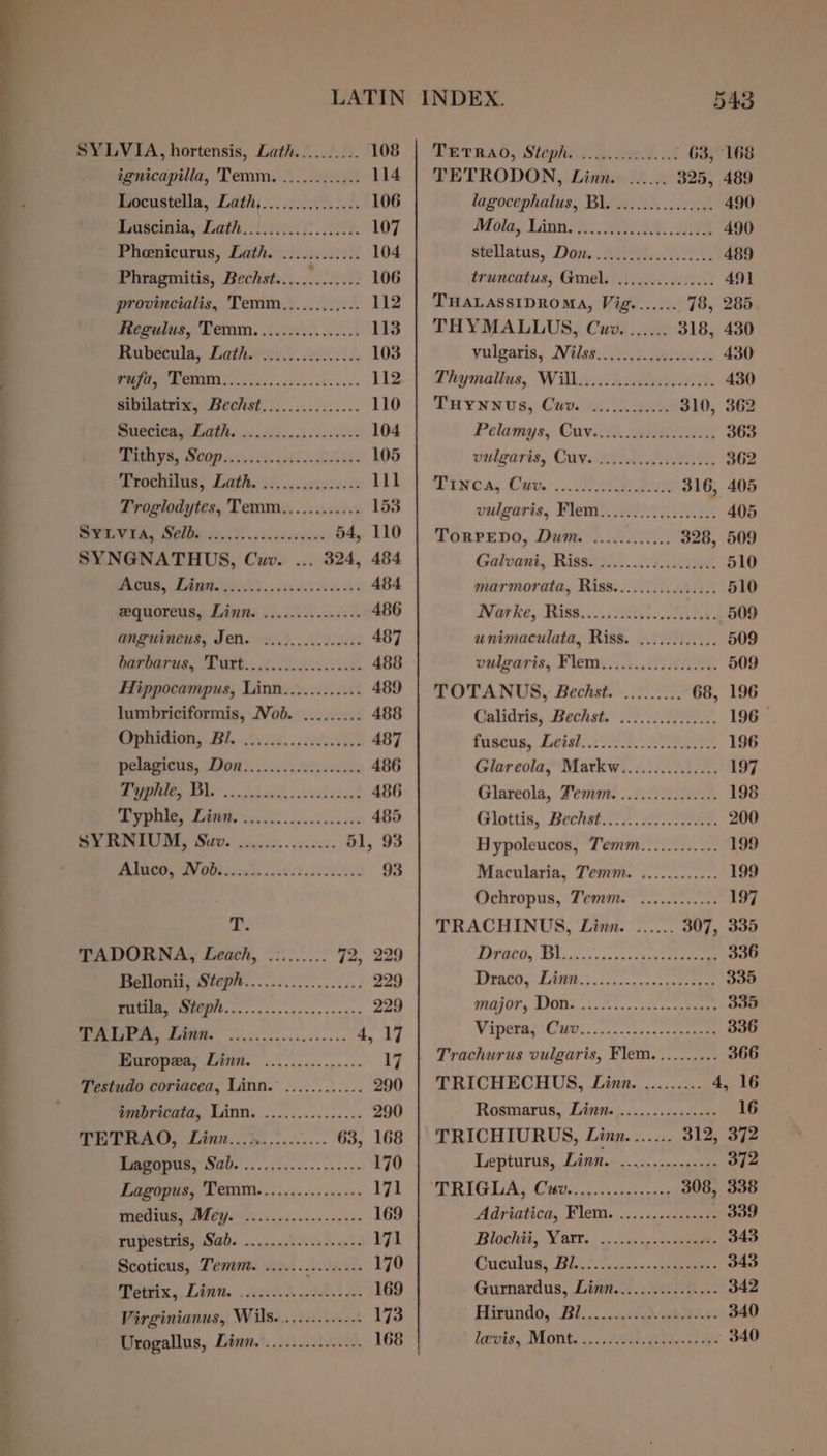 SYLVIA, hortensis, Lath.......... 108 ignicapilla, Temm. ............ 114 Locustella, Lath).....00........ 106 Fonseca, Leth lstietit. 00. 107 Pheenicurus, Lath. ............ 104 Phragmitis, Bechst............. 106 provincialis, Temm............ 112 Regulus, Temm....:..........: 113 Mubeewla, Lathetee.. vids 103 oye 6 112 sitilatrix, Bechst............... 110 i 104 TROY, SCOR ies Ue 105 ROC, Lathe 27, 5 &lt;sxin ces e 111 Troglodytes, Temm............ 153 oo A 54, 110 SYNGNATHUS, Cwv. ... 324, 484 Pens, LAmi si). 5615 bee a 484 gwequoreus, Linn. .........-2++-+ 486 anguineus, Jen. ........0..066+ 487 oo. elt RS is a 488 Hippocampus, Linn............ 489 lumbriciformis, Nob. ......... 488 Brera, 296. Avid... cedvidst 487 pelagicus, Don)... 600.0000 486 a ee 486 ie ONE re 485 -@ AC0 (0 AS 51, 93 PRIN IN OP .oitict. S808 93 4 i TADORNA, Leach, .:....... 72, 229 Petloni Steph..........0....63. 229 NR ee 229 a OS ETS a, 17 BMuropea, Linn. ............... 17 Testudo coriacea, Linn. ............ 290 imbricata, Linn. ............... 290 Beran, Linn... d.........- 63, 168 a 170 Lagopus, Temm................ 171 pie ie Ea 169 Papesinis, Aah... iceced a's 171 Scoticus, Temm. ..........2..44 170 tex, Lint... 4ii%d. 40.12. 169 Virginianus, Wils............-- 173 Urogallus, Linn.’..............- 168 PETRA; Stephi.y. poder if 63, 168 TETRODON, Linn. ...... 325, 489 lagocephalus, Bl. ..........2.06 490 Atilay Linn. a8: ee 490 stellatus, Dow: ABER. Ae 489 truncatus, Gmel. ...........0... 491 THALASSIDROMA, Vig....... 78, 285 THYMALLUS, Cuz. ...... 318, 430 vulgaris, Nilse.: iiciecdboue.s es 430 Phamalius, Wil .cdcndean. 430 THyNnus, Covewsts Jae 310, 362 Pelamys, Cave d. a 363 vulgaris, CUV. ...6cccccctelasees 362 isca, Cet. Gee ae 316, 405 vulgaris, Flem.......0...00...6. 405 TorPEDO, Dum. ............ 328, 509 Galoani, Rissi ah... cle. 510 marmorata, Riss................ 510 BV GH hee, Tiss... itea. ets 509 unimaculata, Riss. ............ 509 vulgaris, Flem::..:..00) 040 509 TOTANUS, Bechst. ......... 68, 196 Calidris, Bechst.::). 7 A. 196 fnseus, Leal, 2/202, AR 196 Glareola, Markw............... 197 Glareola, Zemm. ............... 198 Ginttis,. Bechst tA 2a 200 Hypoleucos, Temm............ 199 Macularia, Temm. ............ 199 Ochropus, Temm. ............ 197 TRACHINUS, Linn. ...... 307, 335 APPOCOS TH oc nn 3 ia nsa cue eee 336 Pheawe, EA. 5: 200 vet canteens 335 POA OF 5 TOU iN cnn cde 1m co 335 Wineries Cet. oss se cenc eta 336 Trachurus vulgaris, Flem.......... 366 TRICHECHUS, Linn. ......... 4, 16 Rosmarus, Lisi ,.....2&lt;+0---« 16 TRICHIURUS, Linn....... 312, 372 Lepturus, Litton’) 2 oe tee 372 TRG Lit CM ens adee sce, 308, 338 Adriatica, Flem. ..........++.2 339 Blochit, Yarr.. .. &lt;2 wit 343 Cuculus: Bit i630 343 Gurnardus, Linn................ 342 Hitindo, BU... 3360.2. nha e. 340 lepnis, Monks. it ice 340