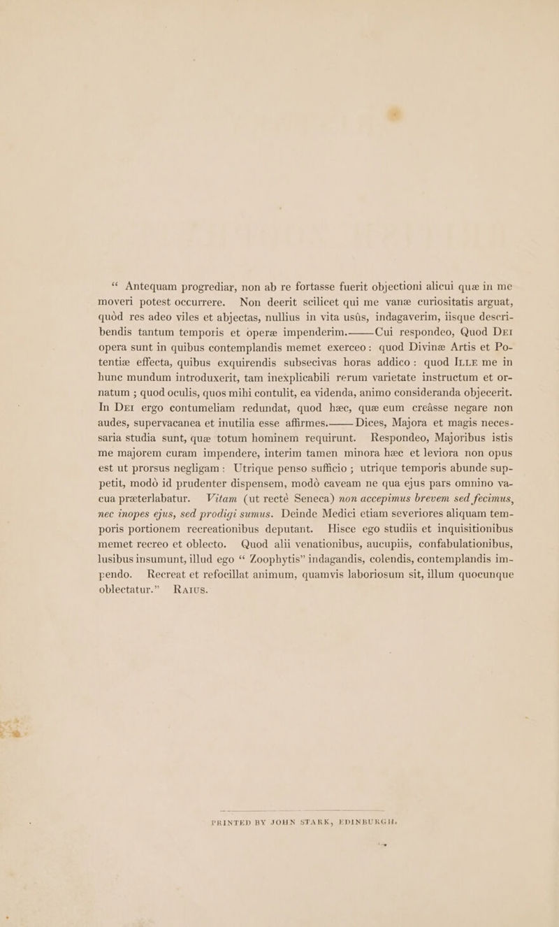 + e-* ‘“¢ Antequam progrediar, non ab re fortasse fuerit objectioni alicul que in me moveri potest occurrere. Non deerit scilicet qui me vane curiositatis arguat, quod res adeo viles et abjectas, nullius in vita usiis, indagaverim, iisque descri- bendis tantum temporis et opere impenderim. Cui respondeo, Quod Der opera sunt in quibus contemplandis memet exerceo: quod Divine Artis et Po- tentize effecta, quibus exquirendis subsecivas horas addico: quod ILLE me in hune mundum introduxerit, tam inexplicabili rerum varietate instructum et or- natum ; quod oculis, quos mihi contulit, ea videnda, animo consideranda objecerit. In DEI ergo contumeliam redundat, quod hec, que eum creasse negare non audes, supervacanea et inutilia esse affirmes. Dices, Majora et magis neces- saria studia sunt, que totum hominem requirunt. Respondeo, Majoribus istis me majorem curam impendere, interim tamen minora hee et leviora non opus est ut prorsus negligam: Utrique penso sufficio ; utrique temporis abunde sup- petit, modo id prudenter dispensem, modo caveam ne qua ejus pars omnino ya- cua preterlabatur. Vitam (ut recté Seneca) non accepimus brevem sed fecimus, nec inopes ejus, sed prodigi sumus. Deinde Medici etiam severiores aliquam tem- poris portionem recreationibus deputant. Hisce ego studiis et inquisitionibus memet recreo et oblecto. Quod alii venationibus, aucupiis, confabulationibus, lusibus insumunt, illud ego “ Zoophytis” indagandis, colendis, contemplandis im- pendo. Recreat et refocillat animum, quamvis laboriosum sit, illum quocunque oblectatur.” Rattus. PRINTED BY JOHN STARK, EDINBURGH,