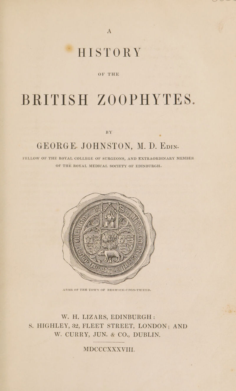 A “HISTORY BRITISH ZOOPHYTES. BY GEORGE JOHNSTON, M. D. Enry. FELLOW OF THE ROYAL COLLEGE OF SURGEONS, AND EXTRAORDINARY MEMBER OF THE ROYAL MEDICAL SOCIETY OF EDINBURGH. ARMS OF THE TOWN OF BERWICK-UPON-TWEED. W. H. LIZARS, EDINBURGH : S. HIGHLEY, 32, FLEET STREET, LONDON; AND W. CURRY, JUN. &amp; €O., DUBLIN. MDCCCXXXVIII.