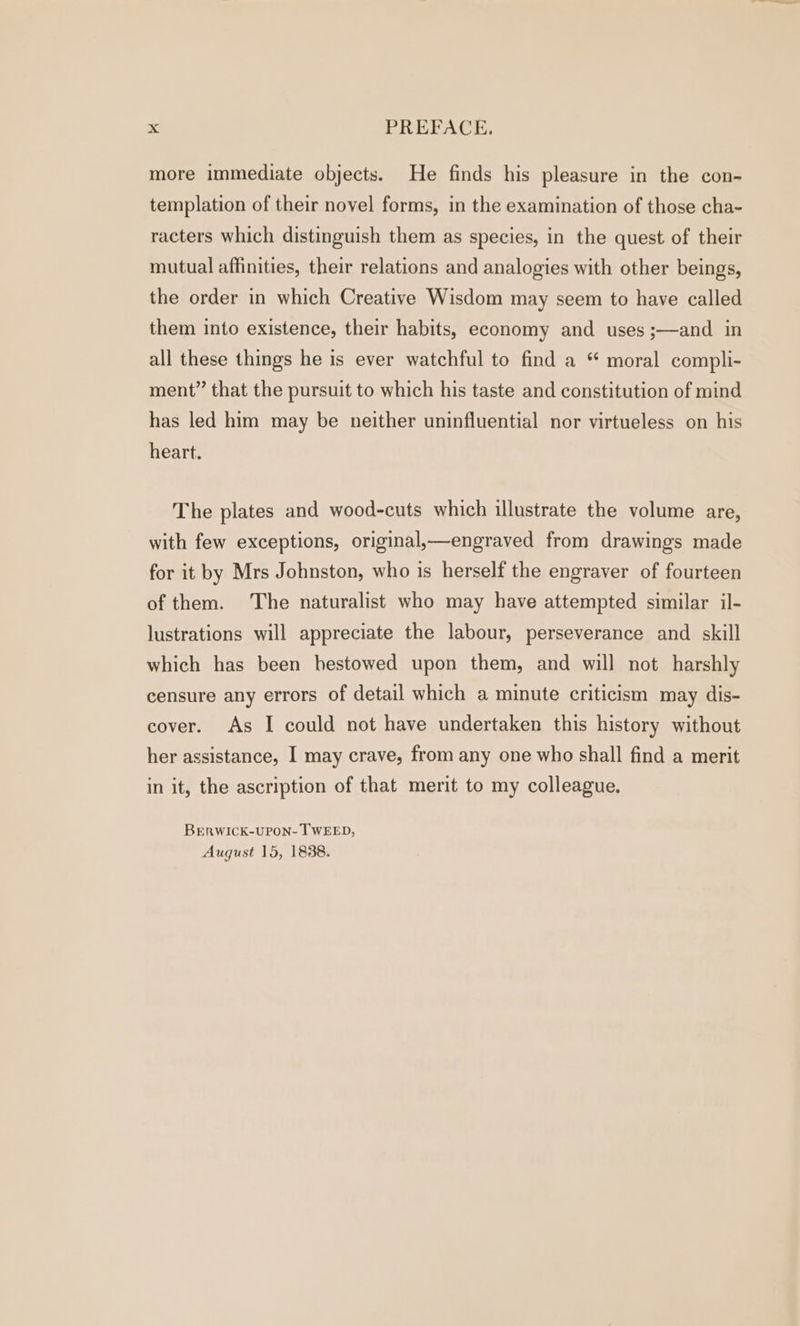 more immediate objects. He finds his pleasure in the con- templation of their novel forms, in the examination of those cha- racters which distinguish them as species, in the quest of their mutual affinities, their relations and analogies with other beings, the order in which Creative Wisdom may seem to have called them into existence, their habits, economy and uses ;—and in all these things he is ever watchful to find a “ moral compli- ment” that the pursuit to which his taste and constitution of mind has led him may be neither uninfluential nor virtueless on his heart. The plates and wood-cuts which illustrate the volume are, with few exceptions, original,—engraved from drawings made for it by Mrs Johnston, who is herself the engraver of fourteen of them. The naturalist who may have attempted similar il- lustrations will appreciate the labour, perseverance and skill which has been hestowed upon them, and will not harshly censure any errors of detail which a minute criticism may dis- cover. As I could not have undertaken this history without her assistance, I may crave, from any one who shall find a merit in it, the ascription of that merit to my colleague. BrERWICK-UPON- TWEED, August 15, 1838.