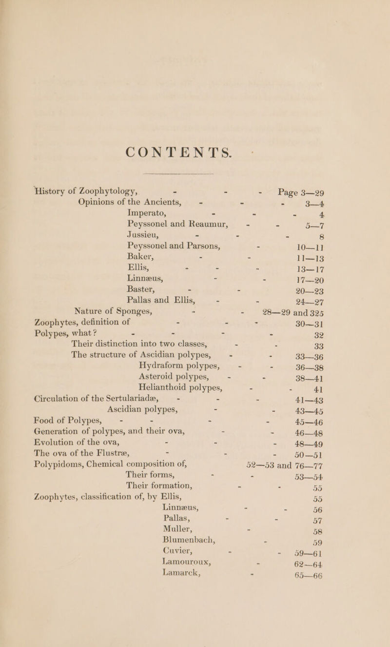 CONTENTS. History of Zoophytology, - - - Page 3—29 Opinions of the Ancients, - - : Sack Imperato, - : Ps 4 Peyssonel and Reaumur, - - (ae Jussieu, - - = 8 Peyssonel and Parsons, - 161} Baker, - - ji35 Ellis, - - - 1317 Linneus, - 2 17—20 Baster, - - 20—-23 Pallas and Ellis, - 2497 Nature of Sponges, ™ : 28—29 and 325 Zoophytes, definition of - : - 30—3] Polypes, what ? ~ - - a 39 Their distinction into two classes, 3 : 33 The structure of Ascidian polypes, - s 33-—36 Hydraform polypes, . . 36—38 Asteroid polypes, - 2 38—4] Helianthoid polypes, - 2 4] Circulation of the Sertulariade, - s 4] —43 Ascidian polypes, - P 43—4,5 Food of Polypes, - - - : 45—46 Generation of polypes, and their ova, - 7 46—48 Evolution of the ova, - - A 484.9 The ova of the Flustre, ‘ - u 20.5) Polypidoms, Chemical composition of, 52—53 and 76—77 Their forms, : z BS bd Their formation, ie &gt; BE Zoophytes, classification of, by Ellis, BB Linneus, - 7 56 Pallas, - = 5 Muller, - 58 Blumenbach, : 59 Cuvier, = = sgcngy Lamouroux, es 6264. Lamarck, ‘ 65—66