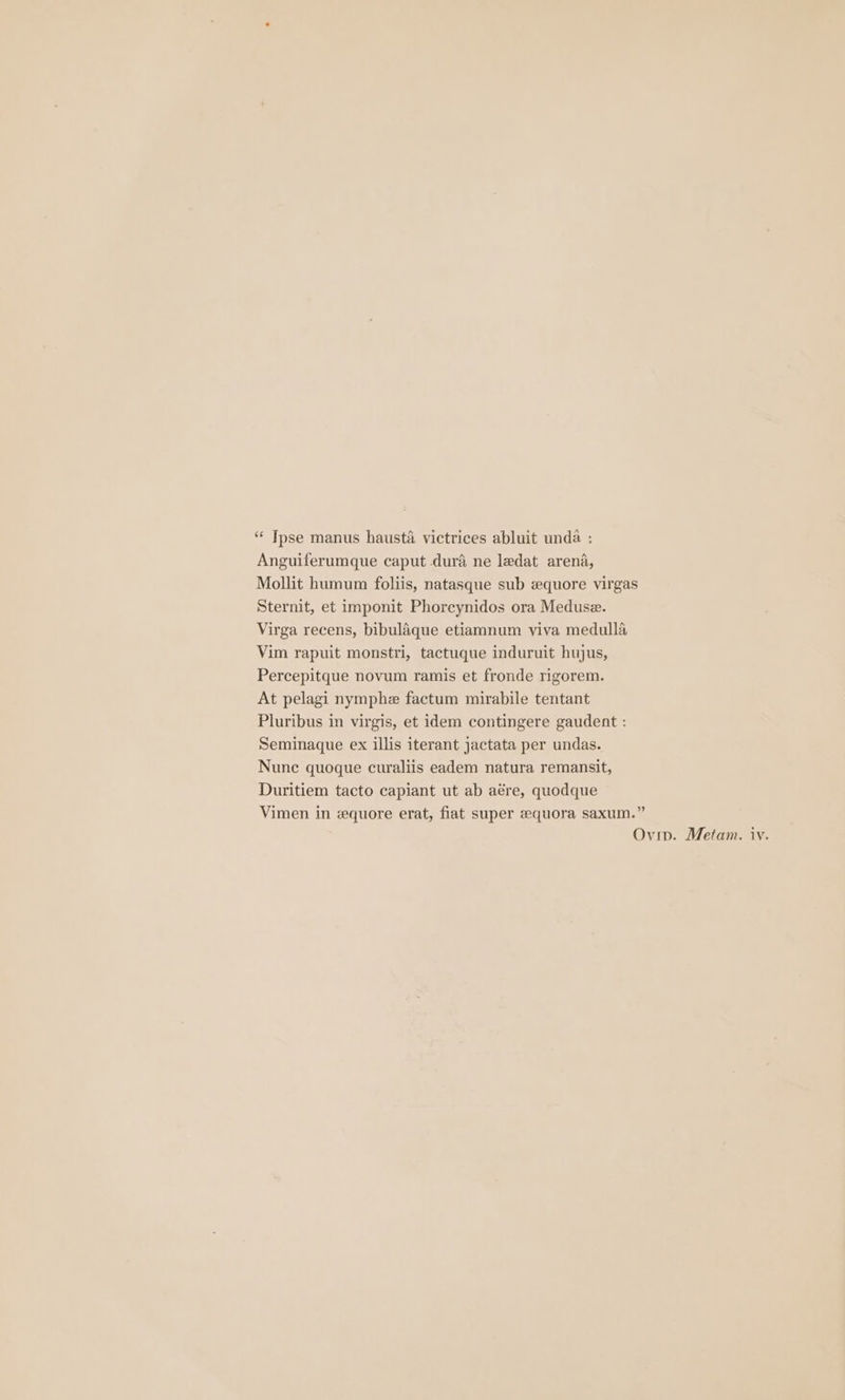 “‘ Tpse manus hausta victrices abluit unda : Anguiferumque caput dura ne ledat arena, Mollit humum foliis, natasque sub zquore virgas Sternit, et imponit Phorcynidos ora Meduse. Virga recens, bibulaque etiamnum viva medulla Vim rapuit monstri, tactuque induruit hujus, Percepitque novum ramis et fronde rigorem. At pelagi nymphe factum mirabile tentant Pluribus in virgis, et idem contingere gaudent : Seminaque ex illis iterant jactata per undas. Nunc quoque curaliis eadem natura remansit, Duritiem tacto capiant ut ab aére, quodque Vimen in zequore erat, fiat super eequora saxum.” iv.