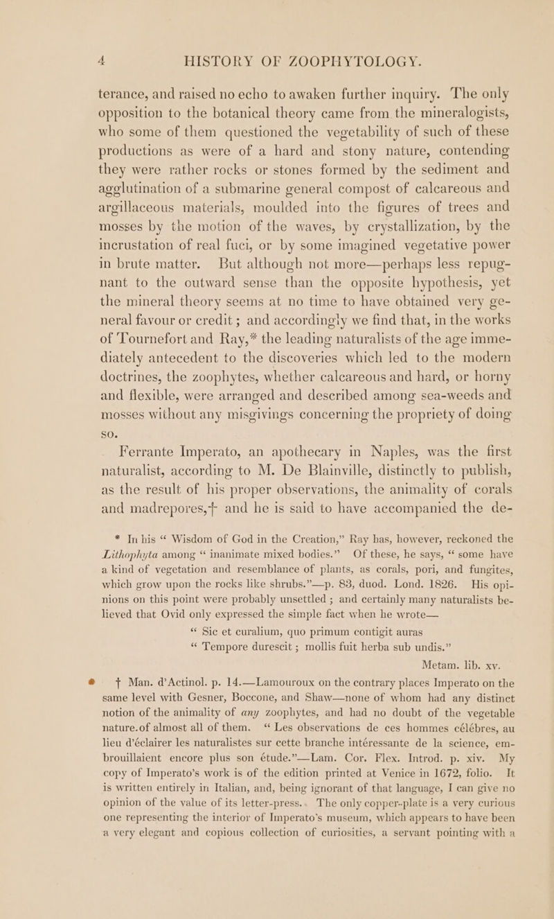 terance, and raised no echo to awaken further inquiry. The only opposition to the botanical theory came from the mineralogists, who some of them questioned the vegetability of such of these productions as were of a hard and stony nature, contending they were rather rocks or stones formed by the sediment and agolutination of a submarine general compost of calcareous and argillaceous materials, moulded into the figures of trees and mosses by the motion of the waves, by crystallization, by the incrustation of real fuci, or by some imagined vegetative power in brute matter. But although not more—perhaps less repug- nant to the outward sense than the opposite hypothesis, yet the mineral theory seems at no time to have obtained very ge- neral favour or credit ; and accordingly we find that, in the works of ‘Tournefort and Ray,* the leading naturalists of the age imme- diately antecedent to the discoveries which led to the modern doctrines, the zoophytes, whether calcareous and hard, or horny and flexible, were arranged and described among sea-weeds and mosses without any misgivings concerning the propriety of doing so. Ferrante Imperato, an apothecary in Naples, was the first naturalist, according to M. De Blainville, distinctly to publish, as the result of his proper observations, the animality of corals and madrepores,} and he is said to have accompanied the de- * In his “ Wisdom of God in the Creation,” Ray has, however, reckoned the Lithophyta among “ inanimate mixed bodies.” Of these, he says, “‘ some have a kind of vegetation and resemblance of plants, as corals, pori, and fungites, which grow upon the rocks like shrubs.”—p. 83, duod. Lond. 1826. His opi- nions on this point were probably unsettled ; and certainly many naturalists be- lieved that Ovid only expressed the simple fact when he wrote— “ Sic et curalium, quo primum contigit auras “ Tempore durescit ; mollis fuit herba sub undis.” Metam. lib. xv. t+ Man. d’Actinol. p. 14.—Lamouroux on the contrary places Imperato on the same level with Gesner, Boccone, and Shaw—none of whom had any distinet notion of the animality of any zoophytes, and had no doubt of the vegetable nature.of almost all of them. ‘* Les observations de ces hommes célébres, au lieu d’éclairer les naturalistes sur cette branche intéressante de la science, em- brouillaient encore plus son étude.”—-Lam. Cor, Flex. Introd. p. xiv. My copy of Imperato’s work is of the edition printed at Venice in 1672, folio. It is written entirely in Italian, and, being ignorant of that language, I can give no opinion of the value of its letter-press.. The only copper--plate is a very curious one representing the interior of Imperato’s museum, which appears to have been a very elegant and copious collection of curiosities, a servant pointing with a