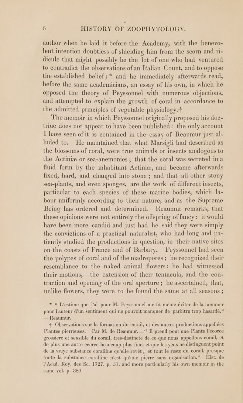 author when he laid it before the Academy, with the benevo- lent intention doubtless of shielding him from the scorn and ri- dicule that might possibly be the lot of one who had ventured to contradict the observations of an Italian Count, and to oppose the established belief; * and he immediately afterwards read, before the same academicians, an essay of his own, in which he opposed the theory of Peyssonnel with numerous objections, and attempted to explain the growth of coral in accordance to the admitted principles of vegetable physiology.+ The memoir in which Peyssonnel originally proposed his doe- trine does not appear to have been published: the only account [ have seen of it is contained in the essay of Reaumur just al- luded to. He maintained that what Marsigli had described as the blossoms of coral, were true animals or insects analogous to the Actinize or sea-anemonies; that the coral was secreted ina fluid form by the inhabitant Actinize, and became afterwards fixed, hard, and changed into stone; and that all other stony sea-plants, and even sponges, are the work of different insects, particular to each species of these marine bodies, which la- bour uniformly according to their nature, and as the Supreme Being has ordered and determined. Reaumur remarks, that these opinions were not entirely the offspring of fancy: it would have been more candid and just had he said they were simply the convictions of a practical naturalist, who had long and pa- tiently studied the productions in question, in their native sites on the coasts of France and of Barbary. Peyssonnel had seen the polypes of coral and of the madrepores ; he recognized their resemblance to the naked animal flowers; he had witnessed their motions,—the extension of their tentacula, and the con- traction and opening of the oral aperture ; he ascertained, that, unlike flowers, they were to be found the same at all seasons ; * « T’estime que j’ai pour M. Peyssonnel me fit méme éviter de la nommer pour auteur d’un sentiment qui ne pouvoit manquer de parditre trop hasardé.” —Reaumur. + Observations sur la formation du corail, et des autres productions appellées Plantes pierreuses. Par M. de Reaumur.—‘“ Il prend pour une Plante l’ecorce grossiere et sensible du corail, tres-distincte de ce que nous appellons corail, et de plus une autre ecorce beaucoup plus fine, et que les yeux ne distinguent point de la vraye substance coralline qu'elle revét ; et tout le reste du corail, presque toute la substance coralline w’est qu’une pierre sans organisation.”—Hist. de lAcad. Roy. des Se. 1727. p. 51. and more particularly his own memoir in the same vol. p. 380.