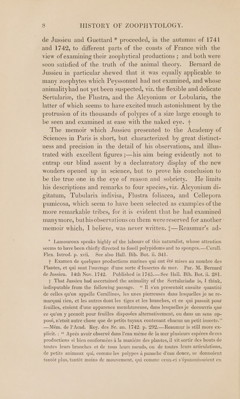 de Jussieu and Guettard * proceeded, in the autumns of 1741 and 1742, to different parts of the coasts of France with the view of examining their zoophytical productions ; and both were soon satisfied of the truth of the animal theory. Bernard de Jussieu in particular shewed that it was equally applicable to many zoophytes which Peyssonnel had not examined, and whose animality had not yet been suspected, viz. the flexible and delicate Sertularize, the Flustra, and the Alcyonium or Lobularia, the latter of which seems to have excited much astonishment by the protrusion of its thousands of polypes of a size large enough to be seen and examined at ease with the naked eye. + The memoir which Jussieu presented to the Academy of Sciences in Paris is short, but characterized by great distinct- ness and precision in the detail of his observations, and illus- trated with excellent figures ;—his aim being evidently not to entrap our blind assent by a declamatory display of the new wonders opened up in science, but to prove his conclusion to be the true one in the eye of reason and sobriety. He limits his descriptions and remarks to four species, viz. Aleyonium di- gitatum, Tubularia indivisa, Flustra foliacea, and Cellepora pumicosa, which seem to have been selected as examples of the more remarkable tribes, for it is evident that he had examined many more, but hisobservations on them were reserved for another » memoir which, I believe, was never written. t—Reaumur’s ad- * Lamouroux speaks highly of the labours of this naturalist, whose attention seems to have been chiefly directed to fossil polypidoms and to sponges.—Corall. Flex. Introd. p. xvii. See also Hall. Bib. Bot. ii. 341. + Examen de quelques productions marines qui ont été mises au nombre des Plantes, et qui sont l’ouvrage d’une sorte d’Insectes de mer. Par. M. Bernard de Jussieu. 14th Nov. 1742. Published in 1745.—See Hall. Bib. Bot. ii. 281. + That Jussieu had ascertained the animality of the Sertulariade is, I think, indisputable from the following passage. “ Il s’en presentoit ensuite quantité de celles qu’on appelle Corallines, les unes pierreuses dans lesquelles je ne re- marquai rien, et les autres dont les tiges et les branches, et ce qui passoit pour feuilles, etoient d’une apparence membraneuse, dans lesquelles je decouvris que ce quon y prenoit pour feuilles disposées alternativement, ou dans un sens op- posé, n’etoit autre chose que de petits tuyaux contenant chacun un petit insecte.”’ —Mém. de l’Acad. Roy. des Se. an. 1742. p. 292.—Reaumur is still more ex- plicit. ; “ Aprés avoir observé dans l’eau méme de la mer plusieurs espéces de ces productions si bien conformées a la maniére des plantes, il vit sortir des bouts de toutes leurs branches et de tous leurs nceuds, ou de toutes leurs articulations, de petits animaux qui, comme les polypes a panache d’eau douce, se donnoient tantot plus, tantot moins de mouvement, qui comme ceux-ci s’épanouissoient en