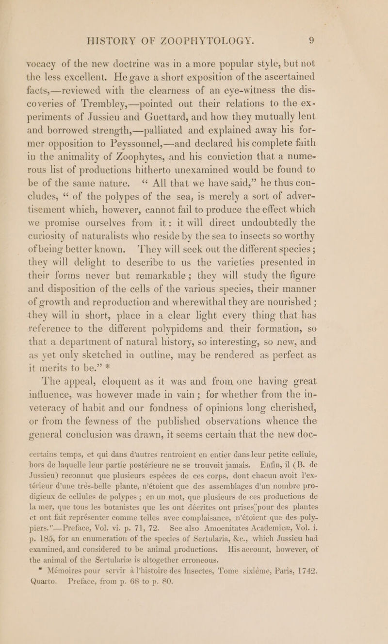 vocacy of the new doctrine was in a more popular style, but not the less excellent. He gave a short exposition of the ascertained facts,—reviewed with the clearness of an eye-witness the dis- coveries of Trembley,—pointed out their relations to the ex- periments of Jussieu and Guettard, and how they mutually lent and borrowed strength,—palliated and explained away his for- mer opposition to Peyssonnel,—and declared his complete faith in the animality of Zoophytes, and his conviction that a nume- rous list of productions hitherto unexamined would be found to be of the same nature. ‘* All that we have said,” he thus con- cludes, * of the polypes of the sea, is merely a sort of adver- tisement which, however, cannot fail to produce the effect which we promise ourselves from it: it will direct undoubtedly the curiosity of naturalists who reside by the sea to insects so worthy of being better known. They will seek out the different species ; they will delight to describe to us the varieties presented in their forms never but remarkable; they will study the figure and disposition of the cells of the various species, their manner of growth and reproduction and wherewithal they are nourished ; they will in short, place in a clear light every thing that has reference to the different polypidoms and their formation, so that a department of natural history, so interesting, so new, and as yet only sketched in outline, may be rendered as perfect as it merits to be.” * The appeal, eloquent as it was and from one having great influence, was however made in vain; for whether from the in- veteracy of habit and our fondness of opinions long cherished, or from the fewness of the published observations whence the general conclusion was drawn, it seems certain that the new doc- certains temps, et qui dans d’autres rentroient en entier dans leur petite cellule, hors de laquelle leur partie postérieure ne se trouvoit jamais. Enfin, il (B. de Jussieu) reconnut que plusieurs espéces de ces corps, dont chacun avoit l’ex- térieur d’une trés-belle plante, n’étoient que des assemblages d’un nombre pro- digieux de cellules de polypes ; en un mot, que plusieurs de ces productions de la mer, que tous les botanistes que les ont décrites ont prises pour des plantes et ont fait représenter comme telles avec complaisance, n’étoient que des poly- piers.” —Preface, Vol. vi. p. 71, 72. See also Amoenitates Academice, Vol. 1. p- 185, for an enumeration of the species of Sertularia, &amp;c., which Jussieu had examined, and considered to be animal productions. His account, however, of the animal of the Sertulariz is altogether erroneous. “ Mémoires pour servir aVhistoire des Insectes, Tome sixiéme, Paris, 1742. Quarto. Preface, from p. 68 to p. 80.