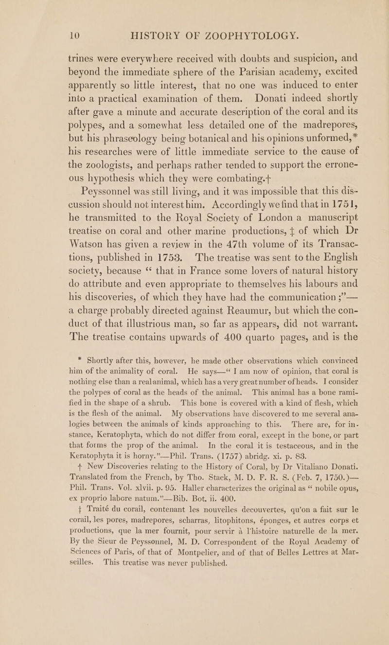 trines were everywhere received with doubts and suspicion, and beyond the immediate sphere of the Parisian academy, excited apparently so little interest, that no one was induced to enter into a practical examination of them. Donati indeed shortly after gave a minute and accurate description of the coral and its polypes, and a somewhat less detailed one of the madrepores, but his phraseology being botanical and his opinions unformed, * his researches were of little immediate service to the cause of the zoologists, and perhaps rather tended to support the errone- ous hypothesis which they were combating.+ Peyssonnel was still living, and it was impossible that this dis- cussion should not interest him. Accordingly we find that in 1751, he transmitted to the Royal Society of London a manuscript treatise on coral and other marine productions, ¢ of which Dr Watson has given a review in the 47th volume of its ‘Transac- tions, published in 1753. The treatise was sent to the English society, because “ that in France some lovers of natural history do attribute and even appropriate to themselves his labours and his discoveries, of which they have had the communication ;”’— a charge probably directed against Reaumur, but which the con- duct of that illustrious man, so far as appears, did not warrant. The treatise contains upwards of 400 quarto pages, and is the * Shortly after this, however, he made other observations which convinced him of the animality of coral. He says—“ I am now of opinion, that coral is nothing else than a realanimal, which has avery great number of heads. I consider the polypes of coral as the heads of the animal. This animal has a bone rami- fied in the shape of a shrub. This bone is covered with a kind of flesh, which is the flesh of the animal. My observations have discovered to me several ana- logies between the animals of kinds approaching to this. There are, for in- stance, Keratophyta, which do not differ from coral, except in the bone, or part that forms the prop of the animal. In the coral it is testaceous, and in the Keratophyta it is horny.”——Phil. Trans. (1757) abridg. xi. p. 83. + New Discoveries relating to the History of Coral, by Dr Vitaliano Donati. Translated from the French, by Tho. Stack, M. D. F. R. S. (Feb. 7, 1750.)— Phil. Trans. Vol. xlvii. p. 95. Haller characterizes the original as “ nobile opus, ex proprio labore natum.”—Bib. Bot. ii. 400. + Traité du corail, contenant les nouvelles decouvertes, qu’on a fait sur le corail, les pores, madrepores, scharras, litophitons, éponges, et autres corps et productions, que la mer fournit, pour servir a l'histoire naturelle de la mer. By the Sieur de Peyssonnel, M. D. Correspondent of the Royal Academy of Sciences of Paris, of that of Montpelier, and of that of Belles Lettres at Mar- seilles. This treatise was never published.