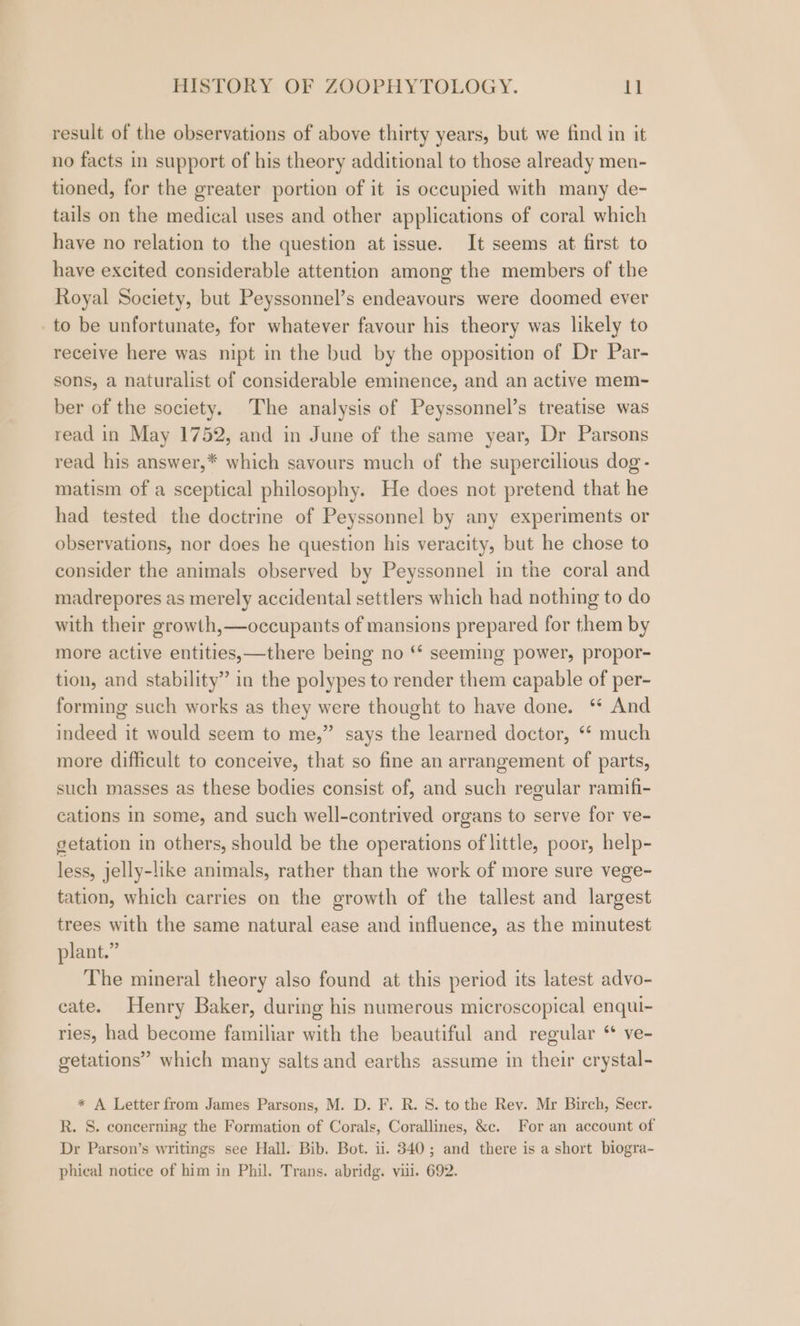 result of the observations of above thirty years, but we find in it no facts in support of his theory additional to those already men- tioned, for the greater portion of it is occupied with many de- tails on the medical uses and other applications of coral which have no relation to the question at issue. It seems at first to have excited considerable attention among the members of the Royal Society, but Peyssonnel’s endeavours were doomed ever to be unfortunate, for whatever favour his theory was likely to receive here was nipt in the bud by the opposition of Dr Par- sons, a naturalist of considerable eminence, and an active mem- ber of the society. The analysis of Peyssonnel’s treatise was read in May 1752, and in June of the same year, Dr Parsons read his answer,* which savours much of the supercilious dog - matism of a sceptical philosophy. He does not pretend that he had tested the doctrine of Peyssonnel by any experiments or observations, nor does he question his veracity, but he chose to consider the animals observed by Peyssonnel in the coral and madrepores as merely accidental settlers which had nothing to do with their growth,—occupants of mansions prepared for them by more active entities,—there being no ‘* seeming power, propor- tion, and stability” in the polypes to render them capable of per- forming such works as they were thought to have done. ‘ And indeed it would seem to me,” says the learned doctor, ‘* much more difficult to conceive, that so fine an arrangement of parts, such masses as these bodies consist of, and such regular ramifi- cations In some, and such well-contrived organs to serve for ve- getation in others, should be the operations of little, poor, help- less, jelly-like animals, rather than the work of more sure vege- tation, which carries on the growth of the tallest and largest trees with the same natural ease and influence, as the minutest plant.” The mineral theory also found at this period its latest advo- cate. Henry Baker, during his numerous microscopical enqui- ries, had become familiar with the beautiful and regular “ ve- getations” which many salts and earths assume in their erystal- * A Letter from James Parsons, M. D. F. R. 8. to the Rey. Mr Birch, Secr. R. S. concerning the Formation of Corals, Corallines, &amp;c. For an account of Dr Parson’s writings see Hall. Bib. Bot. ii. 340; and there is a short biogra- phical notice of him in Phil. Trans. abridg. viii. 692.