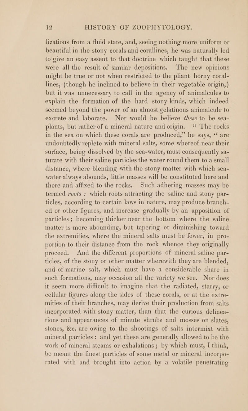 lizations from a fluid state, and, seeing nothing more uniform or beautiful in the stony corals and corallines, he was naturally led to give an easy assent to that doctrine which taught that these were all the result of similar depositions. ‘The new opinions might be true or not when restricted to the pliant horny coral- lines, (though he inclined to believe in their vegetable origin, ) but it was unnecessary to call in the agency of animalcules to explain the formation of the hard stony kinds, which indeed seemed beyond the power of an almost gelatinous animalcule to excrete and laborate. Nor would he believe these to be sea- plants, but rather of a mineral nature and origin. ‘ The rocks in the sea on which these corals are produced,” he says, ‘* are undoubtedly replete with mineral salts, some whereof near their surface, being dissolved by the sea-water, must consequently sa- turate with their saline particles the water round them to a small distance, where blending with the stony matter with which sea- water always abounds, little masses will be constituted here and there and affixed to the rocks. Such adhering masses may be termed rovts : which roots attracting the saline and stony par- ticles, according to certain laws in nature, may produce branch- ed or other figures, and increase gradually by an apposition of particles ; becoming thicker near the bottom where the saline matter is more abounding, but tapermg or diminishing toward the extremities, where the mineral salts must be fewer, in pro- portion to their distance from the rock whence they originally proceed. And the different proportions of mineral saline par- ticles, of the stony or other matter wherewith they are blended, and of marine salt, which must have a considerable share in such formations, may occasion all the variety we see. Nor does it seem more difficult to imagine that the radiated, starry, or cellular figures along the sides of these corals, or at the extre- mities of their branches, may derive their production from salts incorporated with stony matter, than that the curious delinea- tions and appearances of minute shrubs and mosses on slates, stones, &amp;c. are owing to the shootings of salts intermixt with mineral particles: and yet these are generally allowed to be the work of mineral steams or exhalations ; by which must, I think, be meant the finest particles of some metal or mineral incorpo- rated with and brought into action by a volatile penetrating