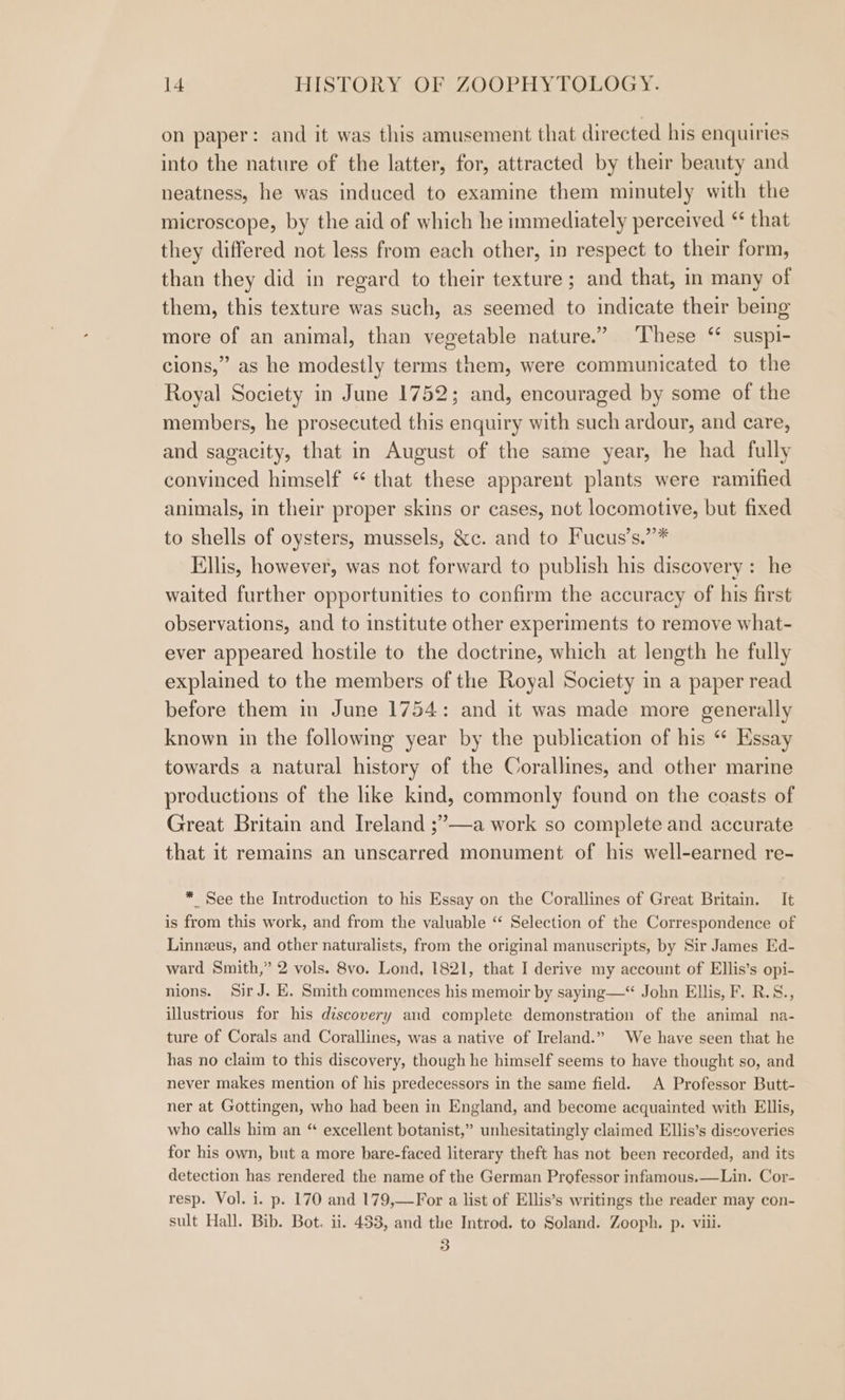on paper: and it was this amusement that directed his enquiries into the nature of the latter, for, attracted by their beauty and neatness, he was induced to examine them minutely with the microscope, by the aid of which he immediately perceived “ that they differed not less from each other, in respect to their form, than they did in regard to their texture; and that, in many of them, this texture was such, as seemed to indicate their being more of an animal, than vegetable nature.” These “ suspi- cions,” as he modestly terms them, were communicated to the Royal Society in June 1752; and, encouraged by some of the members, he prosecuted this enquiry with such ardour, and care, and sagacity, that in August of the same year, he had fully convinced himself ‘ that these apparent plants were ramified animals, in their proper skins or cases, not locomotive, but fixed to shells of oysters, mussels, &amp;c. and to Fucus’s.”* Ellis, however, was not forward to publish his discovery: he waited further opportunities to confirm the accuracy of his first observations, and to institute other experiments to remove what- ever appeared hostile to the doctrine, which at length he fully explained to the members of the Royal Society in a paper read before them in June 1754: and it was made more generally known in the following year by the publication of his “ Hssay towards a natural history of the Corallines, and other marine preductions of the like kind, commonly found on the coasts of Great Britain and Ireland ;’—a work so complete and accurate that it remains an unscarred monument of his well-earned re- * See the Introduction to his Essay on the Corallines of Great Britain. It is from this work, and from the valuable ‘“‘ Selection of the Correspondence of Linneus, and other naturalists, from the original manuscripts, by Sir James Ed- ward Smith,” 2 vols. 8vo. Lond, 1821, that I derive my account of Ellis’s opi- nions. Sir J. E. Smith commences his memoir by saying—“ John Ellis, F. R.S., illustrious for his discovery and complete demonstration of the animal na- ture of Corals and Corallines, was a native of Ireland.” We have seen that he has no claim to this discovery, though he himself seems to have thought so, and never makes mention of his predecessors in the same field. A Professor Butt- ner at Gottingen, who had been in England, and become acquainted with Ellis, who calls him an “ excellent botanist,” unhesitatingly claimed Ellis’s discoveries for his own, but a more bare-faced literary theft has not been recorded, and its detection has rendered the name of the German Professor infamous.—Lin. Cor- resp. Vol. i. p. 170 and 179,—For a list of Ellis’s writings the reader may con- sult Hall. Bib. Bot. ii. 483, and the Introd. to Soland. Zooph. p. viii. 3