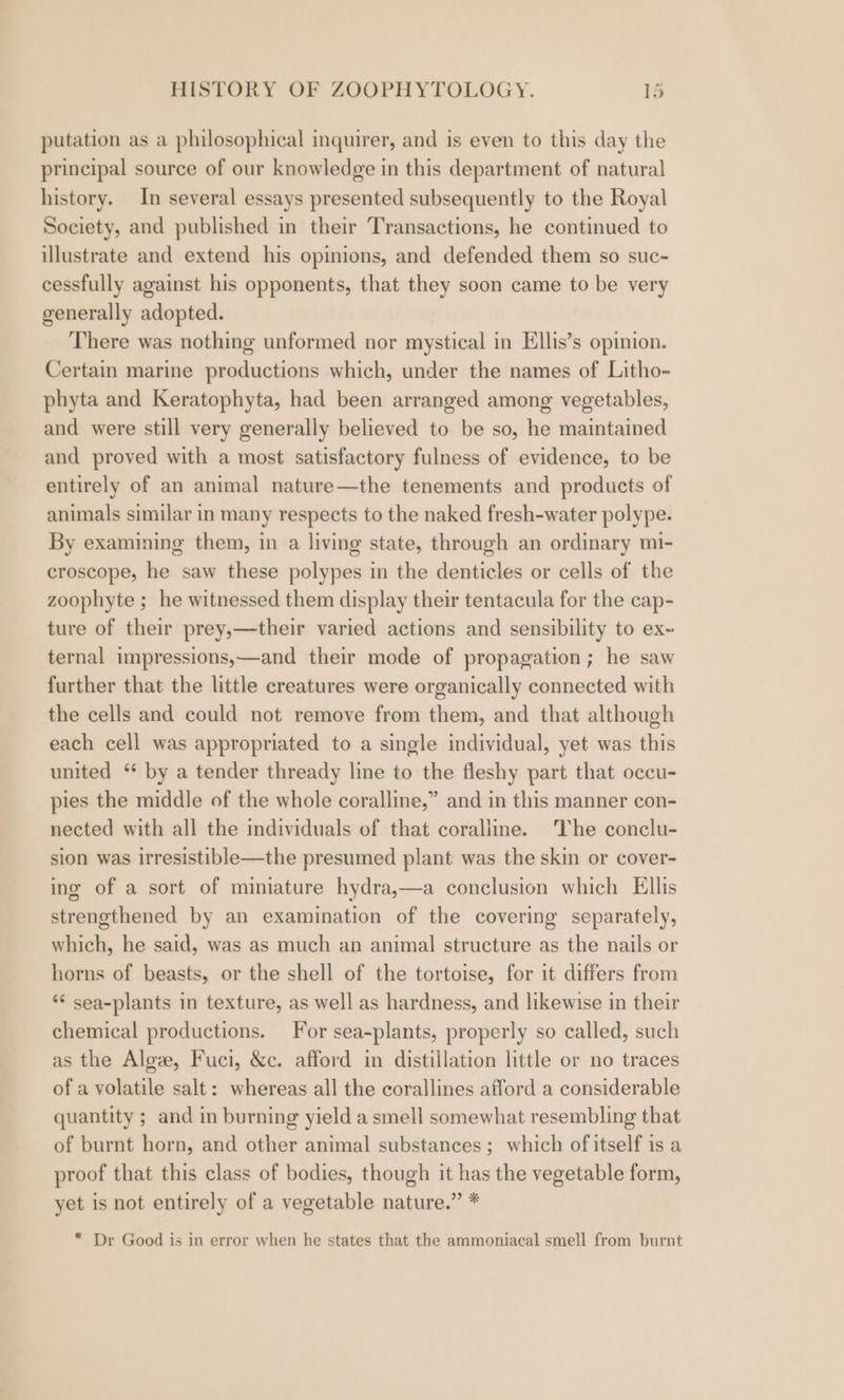 putation as a philosophical inquirer, and is even to this day the principal source of our knowledge in this department of natural history. In several essays presented subsequently to the Royal Society, and published in their Transactions, he continued to illustrate and extend his opinions, and defended them so suc- cessfully against his opponents, that they soon came to be very generally adopted. There was nothing unformed nor mystical in Ellis’s opinion. Certain marine productions which, under the names of Litho- phyta and Keratophyta, had been arranged among vegetables, and were still very generally believed to be so, he maintained and proved with a most satisfactory fulness of evidence, to be entirely of an animal nature—the tenements and products of animals similar in many respects to the naked fresh-water polype. By examining them, in a living state, through an ordinary mi- croscope, he saw these polypes in the denticles or cells of the zoophyte ; he witnessed them display their tentacula for the cap- ture of their prey,—their varied actions and sensibility to ex~ ternal impressions,—and their mode of propagation; he saw further that the little creatures were organically connected with the cells and could not remove from them, and that although each cell was appropriated to a single individual, yet was this united ‘* by a tender thready line to the fleshy part that occu- pies the middle of the whole coralline,” and in this manner con- nected with all the individuals of that coralline. The conclu- sion was irresistible—the presumed plant was the skin or cover- ing of a sort of miniature hydra,—a conclusion which Ellis strengthened by an examination of the covering separately, which, he said, was as much an animal structure as the nails or horns of beasts, or the shell of the tortoise, for it differs from ** sea-plants in texture, as well as hardness, and likewise in their chemical productions. For sea-plants, properly so called, such as the Algz, Fuci, &amp;c. afford in distillation little or no traces of a volatile salt: whereas all the corallines afford a considerable quantity ; and in burning yield a smell somewhat resembling that of burnt horn, and other animal substances; which of itself is a proof that this class of bodies, though it has the vegetable form, yet is not entirely of a vegetable nature.” * * Dr Good is in error when he states that the ammoniacal smell from burnt