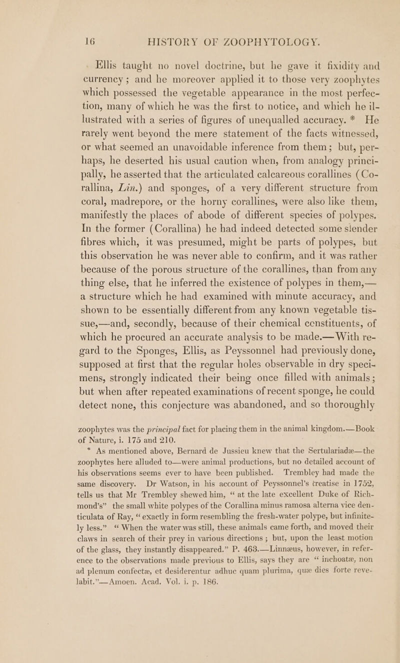 Ellis taught no novel doctrine, but he gave it fixidity and currency ; and he moreover applied it to those very zoophytes which possessed the vegetable appearance in the most perfec- tion, many of which he was the first to notice, and which he il- lustrated with a series of figures of unequalled accuracy. * He rarely went beyond the mere statement of the facts witnessed, or what seemed an unavoidable inference from them; but, per- haps, he deserted his usual caution when, from analogy princi- pally, he asserted that the articulated calcareous corallines (Co- rallina, Zin.) and sponges, of a very different structure from coral, madrepore, or the horny corallines, were also hke them, manifestly the places of abode of different species of polypes. In the former (Corallina) he had indeed detected some slender fibres which, it was presumed, might be parts of polypes, but this observation he was never able to confirm, and it was rather because of the porous structure of the corallines, than from any thing else, that he inferred the existence of polypes in them,— a structure which he had examined with minute accuracy, and shown to be essentially different from any known vegetable tis- sue,—and, secondly, because of their chemical ccnstituents, of which he procured an accurate analysis to be made.— With re- gard to the Sponges, Ellis, as Peyssonnel had previously done, supposed at first that the regular holes observable in dry speci- mens, strongly indicated their being once filled with animals ; but when after repeated examinations of recent sponge, he could detect none, this conjecture was abandoned, and so thoroughly zoophytes was the principal fact for placing them in the animal kingdom.— Book of Nature, i. 175 and 210. * As mentioned above, Bernard de Jussieu knew that the Sertulariade—the zoophytes here alluded to—were animal productions, but no detailed account of his observations seems ever to have been published. Trembley had made the same discovery. Dr Watson, in his account of Peyssonnel’s treatise in 1752, tells us that Mr Trembley shewed him, “ at the late excellent Duke of Rich- mond’s” the small white polypes of the Corallina minus ramosa alterna vice den- ticulata of Ray, “exactly in form resembling the fresh-water polype, but infinite- ly less.” “ When the water was still, these animals came forth, and moved their claws in search of their prey in various directions ; but, upon the least motion of the glass, they instantly disappeared.” P. 463.—Linnzus, however, in refer- ence to the observations made previous to Ellis, says they are “ inchoate, non ad plenum confecte, et desiderentur adhuc quam plurima, que dies forte reve- labit.—-Amoen. Acad. Vol. i. p. 186.