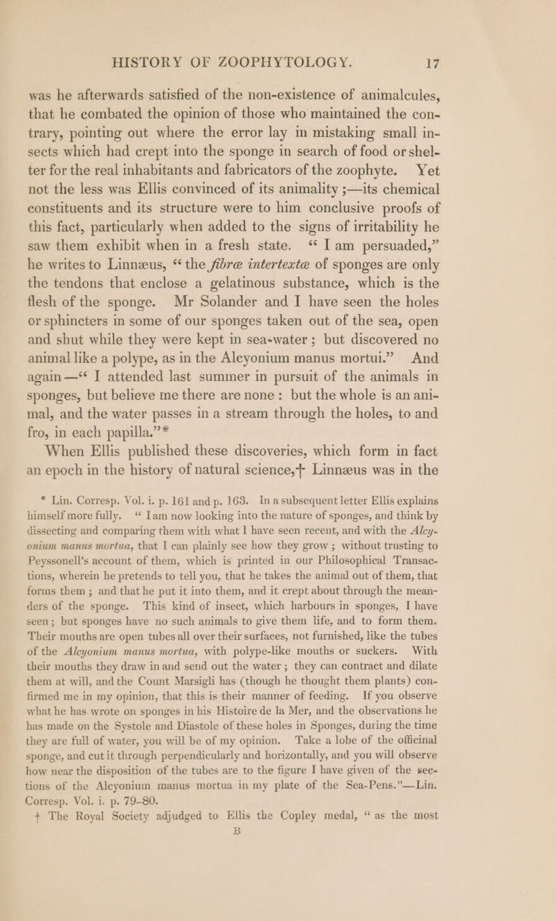 was he afterwards satisfied of the non-existence of animalcules, that he combated the opinion of those who maintained the con- trary, pointing out where the error lay in mistaking small in- sects which had crept into the sponge in search of food or shel- ter for the real inhabitants and fabricators of the zoophyte. Yet not the less was Ellis convinced of its animality ;—its chemical constituents and its structure were to him conclusive proofs of this fact, particularly when added to the signs of irritability he saw them exhibit when in a fresh state. ‘* Iam persuaded,” he writes to Linnzeus, “ the fibre intertexte of sponges are only the tendons that enclose a gelatinous substance, which is the flesh of the sponge. Mr Solander and I have seen the holes or sphincters in some of our sponges taken out of the sea, open and shut while they were kept in sea-water ; but discovered no animal like a polype, as in the Aleyonitum manus mortui.” And again —‘* I attended last summer in pursuit of the animals in sponges, but believe me there are none: but the whole is an ani- mal, and the water passes in a stream through the holes, to and fro, in each papilla.”* When Ellis published these discoveries, which form in fact an epoch in the history of natural science,+ Linnzeus was in the * Lin. Corresp. Vol. i. p. 161 and p. 163. In asubsequent letter Ellis explains himself more fully. “ Iam now looking into the nature of sponges, and think by dissecting and comparing them with what I have seen recent, and with the Alcy- onium manus mortua, that I can plainly see how they grow ; without trusting to Peyssonell’s account of them, which is printed in our Philosophical Transac- tions, wherein he pretends to tell you, that he takes the animal out of them, that forms them ; and that he put it into them, and it crept about through the mean- ders of the sponge. This kind of insect, which harbours in sponges, I have seen; but sponges have no such animals to give them life, and to form them. Their mouths are open tubes all over their surfaces, not furnished, like the tubes of the Alcyonium manus mortua, with polype-like mouths or suckers. With their mouths they draw in and send out the water ; they can contract and dilate them at will, and the Count Marsigli has (though he thought them plants) con- firmed me in my opinion, that this is their manner of feeding. If you observe what he has wrote on sponges in his Histoire de la Mer, and the observations he has made on the Systole and Diastole of these holes in Sponges, during the time they are full of water, you will be of my opinion. Take a lobe of the officinal sponge, and cut it through perpendicularly and horizontally, and you will observe how near the disposition of the tubes are to the figure I have given of the sec- tions of the Alcyonium manus mortua in my plate of the Sea-Pens.”—Lin. Corresp. Vol. i. p. 79-80. + The Royal Society adjudged to Ellis the Copley medal, “ as the most B